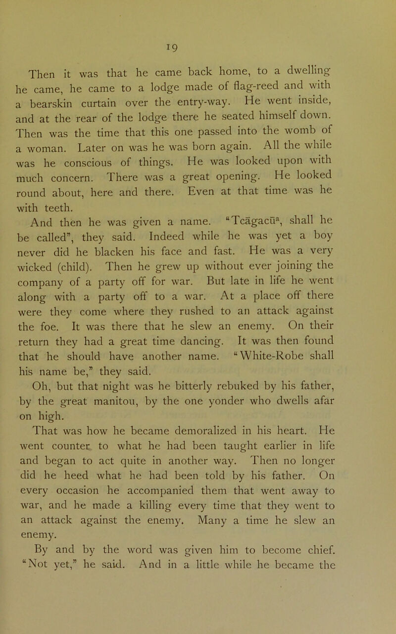 Then it was that he came back home, to a dwelling he came, he came to a lodge made of flag-reed and with a bearskin curtain over the entry-way. He went inside, and at the rear of the lodge there he seated himself down. Then was the time that this one passed into the womb of a woman. Later on was he was born again. All the while was he conscious of things. He was looked upon with much concern. There was a great opening. He looked round about, here and there. Even at that time was he with teeth. And then he was given a name. “Tcagacti*, shall he be called”, they said. Indeed while he was yet a boy never did he blacken his face and fast. He was a very wicked (child). Then he grew up without ever joining the company of a party off for war. But late in life he went along with a party off to a war. At a place off there were they come where they rushed to an attack against the foe. It was there that he slew an enemy. On their return they had a great time dancing. It was then found that he should have another name. “White-Robe shall his name be,” they said. Oh, but that night was he bitterly rebuked by his father, by the great manitou, by the one yonder who dwells afar on high. That was how he became demoralized in his heart. He went counter to what he had been taught earlier in life and began to act quite in another way. Then no longer did he heed what he had been told by his father. On every occasion he accompanied them that went away to war, and he made a killing every time that they went to an attack against the enemy. Many a time he slew an enemy. By and by the word was given him to become chief. “Not yet,” he said. And in a little while he became the