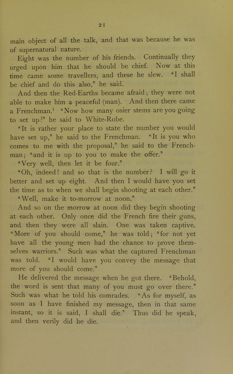 main object of all the talk, and that was because he was of supernatural nature. Eight was the number of his friends. Continually they urged upon him that he should be chief. Now at this time came some travellers, and these he slew. “I shall be chief and do this also,” he said. And then the Red-Earths became afraid • they were not able to make him a peaceful (man). And then there came a Frenchman.1 “Now how many osier stems are you going to set up?” he said to White-Robe. “It is rather your place to state the number you would have set up,” he said to the Frenchman. “It is you who comes to me with the proposal,” he said to the French- man; “and it is up to you to make the offer.” “Very well, then let it be four.” “Oh, indeed! and so that is the number? I will go it better and set up eight. And then I would have you set the time as to when we shall begin shooting at each other.” “Well, make it to-morrow at noon.” And so on the morrow at noon did they begin shooting at each other. Only once did the French fire their guns, and then they were all slain. One was taken captive. “ More of you should come,” he was told; “ for not yet have all the young men had the chance to prove them- selves warriors.” Such was what the captured Frenchman was told. “I would have you convey the message that more of you should come.” He delivered the message when he got there. “Behold, the word is sent that many of you must go over there.” Such was what he told his comrades. “As for myself, as soon as I have finished my message, then in that same instant, so it is said, I shall die.” Thus did he speak, and then verily did he die.