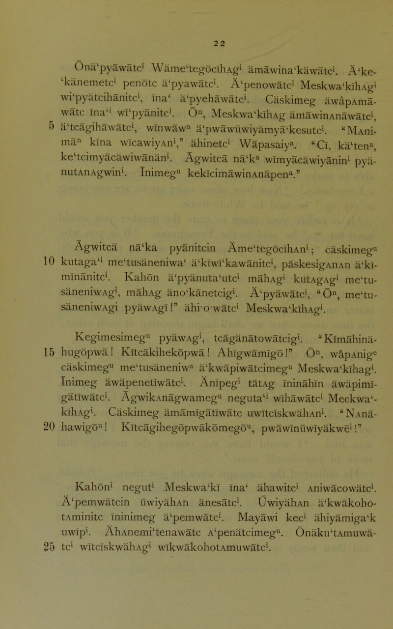 Onalpyawatcl Wame^egocihAg* amawina‘kawatc‘. A‘ke- ‘kanemetc* penotc a'pyawatc1. A^enowatc1 Meskwa'klhXg1 wi‘pyatcihanitc\ Ina‘ a'pyehawatch Caskimeg awapAma- watc Ina1' wTpyanitch O, MeskwalklhAg amawinAnawatc1, 5 altcagihawatcl, wlnwawa a'pwawuwiyamya^kesutc*. “MAni- man kina wIcawiyAn1,” ahinetc* Wapasaiya. “Ci, ka‘tena, ke^cimyacawiwanan*. Agwitca na‘ka wlmyacawiyanin1 pya- nutAnAgwin1. Inimegu keklcimawinAnapen1.” Agwitca na‘ka pyanitcin Ame'tegoclhAn1; caskimegu 10 kutaga‘‘ mehusaneniwa1 a^klwl'kawanitc1, paskesigAnAn alki- mlnanitc1. Kalion a'pyanutahitc1 mahAg* kutAgAg* meltu- saneniwAg*, mahAg ano‘kanetcig*. A‘pyawatc*, “O, me‘tu- saneniwAgi pyawAg!!” ahrowatc1 MeskwalklhAg*. Kegimesimegu pyawAg1, tcaganatowatcig*. “Klmahina- 15 hugopwa! Kltcakihekopwa! Ahlgwamlgo!” On, w&pAnige caskimeg1* meltusaneniwa alkwapiwatcimeg*‘ Meskwa‘klhag!. Ini meg awapenetlwatc*. Anlpeg1 tatAg Ininahln awapimi- gatlwatc*. AgwikAnagwamegu neguta1* wlhawatc1 Meckwa1- klhag*. Caskimeg amamlgatlwatc uwItcIskwaliAn*. “ Nana- 20 hawigo**! Kitcagihegopwakomego**, pwawlnuwlyakwe*!” Kahon* negut* Meskwa‘kl Ina‘ ahawitc* Aniwacowatc*. A‘pemwatcin uwiyahAn anesatc*. UwiyahAn a'kwakoho- tAminitc Ininimeg a‘pemwatcl. Mayawi kec* ahiyamiga'k uwlp*. AliAnemi‘tenawatc A‘penatcimegu. OnakuhAmuwa- 25 tcl wltciskwahAg* wlkwakohotAmuwatc*.