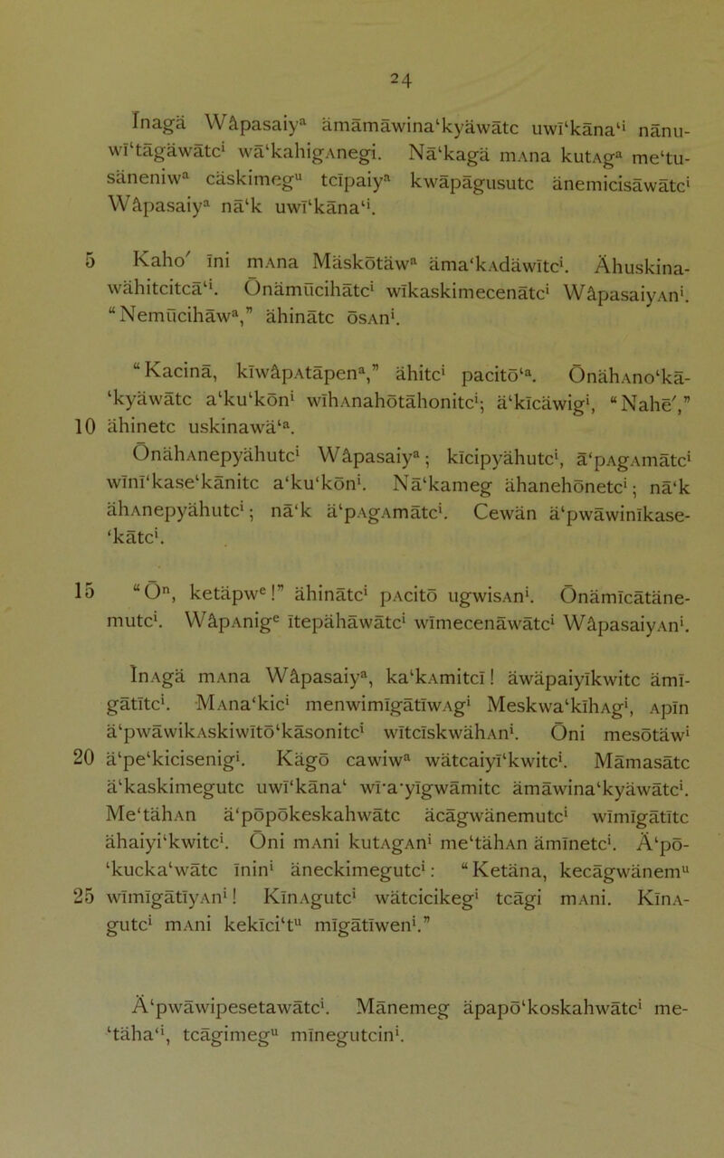 5 10 15 20 25 24 Jnaga W&pasaiya amamawinalkyawatc uwl‘kana4i nanu- wl‘tagawatcl wa'kahigAnegi. Na‘kaga m.\na kutAga me‘tu- saneniwa caskimeg11 tclpaiya kwapagusutc anemicisawatc1 W&pasaiya nalk uwfkana1'. Kaho' Ini mAna Maskotawn ama'kAdawItc*. Ahuskina- wahitcitca1*. Onamucihatc1 wlkaskimecenatc1 W&pasaiyAn1. “Nemucihawa,” ahinatc osAn1. “Kacina, klw&pAtapena,” ahitc1 pacitota. OnahAno‘ka- ‘kyawatc a'kiPkon1 wlliAnahotahonitc1; IPkicawig1, “Nahe',” ahinetc uskinawala. OnahAnepyahutc* WApasaiy3; klcipyahutc1, a'pAgAmatc1 wlnl‘kaselkanitc a'ku'kon1. Nalkameg ahanehonetc1; na‘k aliAnepyahutc1; na‘k alpAgAmatcl. Cewan a‘pwawinlkase- ‘katc1. “On, ketapwe! ahinatc1 pAcito ugwisAn1. Onamlcatane- mutc1. WS.pAnige Itepahawatc* wlmecenawatc1 W&pasaiyAn1. InAga mAna WApasaiya, ka‘kAmitcI! awapaiylkwitc aml- gatltc'. MAna'kic' menwimlgatlWAg* Meskwa'klhAg1, Apin ^‘pwawikAskiwIto'kasonitc1 wltcIskwahAn1. Oni mesotaw1 a‘pe‘kicisenig>. Kago cawiwa watcaiyPkwitc*. Mamasatc a‘kaskimegutc uwl'kana1 wra’yigwamitc amawina‘kyawatc’. Me'tahAn a‘popokeskahwatc acagwanemutc' wimlgatltc ahaiykkwitc1. Oni mAni kutAgAn1 me‘tahAn amlnetc*. A‘po- lkucka‘watc Inin1 aneckimegutc1: “Ketana, kecagwanem11 wlmlgatlyAn*! KlnAgutc1 watcicikeg1 tcagi mAni. KlnA- gutc1 mAni kekici‘tu migatlwen1.” A‘pwawipesetawatc'. Manemeg apapo'koskahwatc1 me- ‘taha*1, tcagimeg mlnegutcin1.