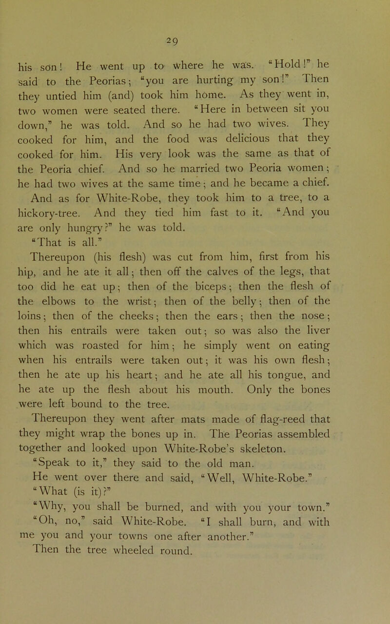 his son! He went up to where he was. “Hold!” he said to the Peorias; “you are hurting my son!” Then they untied him (and) took him home. As they went in, two women were seated there. “Here in between sit you down,” he was told. And so he had two wives. They cooked for him, and the food was delicious that they cooked for him. His very look was the same as that of the Peoria chief. And so he married two Peoria women; he had two wives at the same time • and he became a chief. And as for White-Robe, they took him to a tree, to a hickory-tree. And they tied him fast to it. “And you are only hungry?” he was told. “That is all.” Thereupon (his flesh) was cut from him, first from his hip, and he ate it all; then off the calves of the legs, that too did he eat up; then of the biceps; then the flesh of the elbows to the wrist; then of the belly; then of the loins; then of the cheeks; then the ears; then the nose; then his entrails were taken out; so was also the liver which was roasted for him; he simply went on eating when his entrails were taken out; it was his own flesh; then he ate up his heart •, and he ate all his tongue, and he ate up the flesh about his mouth. Only the bones were left bound to the tree. Thereupon they went after mats made of flag-reed that they might wrap the bones up in. The Peorias assembled together and looked upon White-Robe’s skeleton. “Speak to it,” they said to the old man. He went over there and said, “Well, White-Robe.” “What (is it)?” “Why, you shall be burned, and with you your town.” “Oh, no,” said White-Robe. “I shall burn, and with me you and your towns one after another.” Then the tree wheeled round.