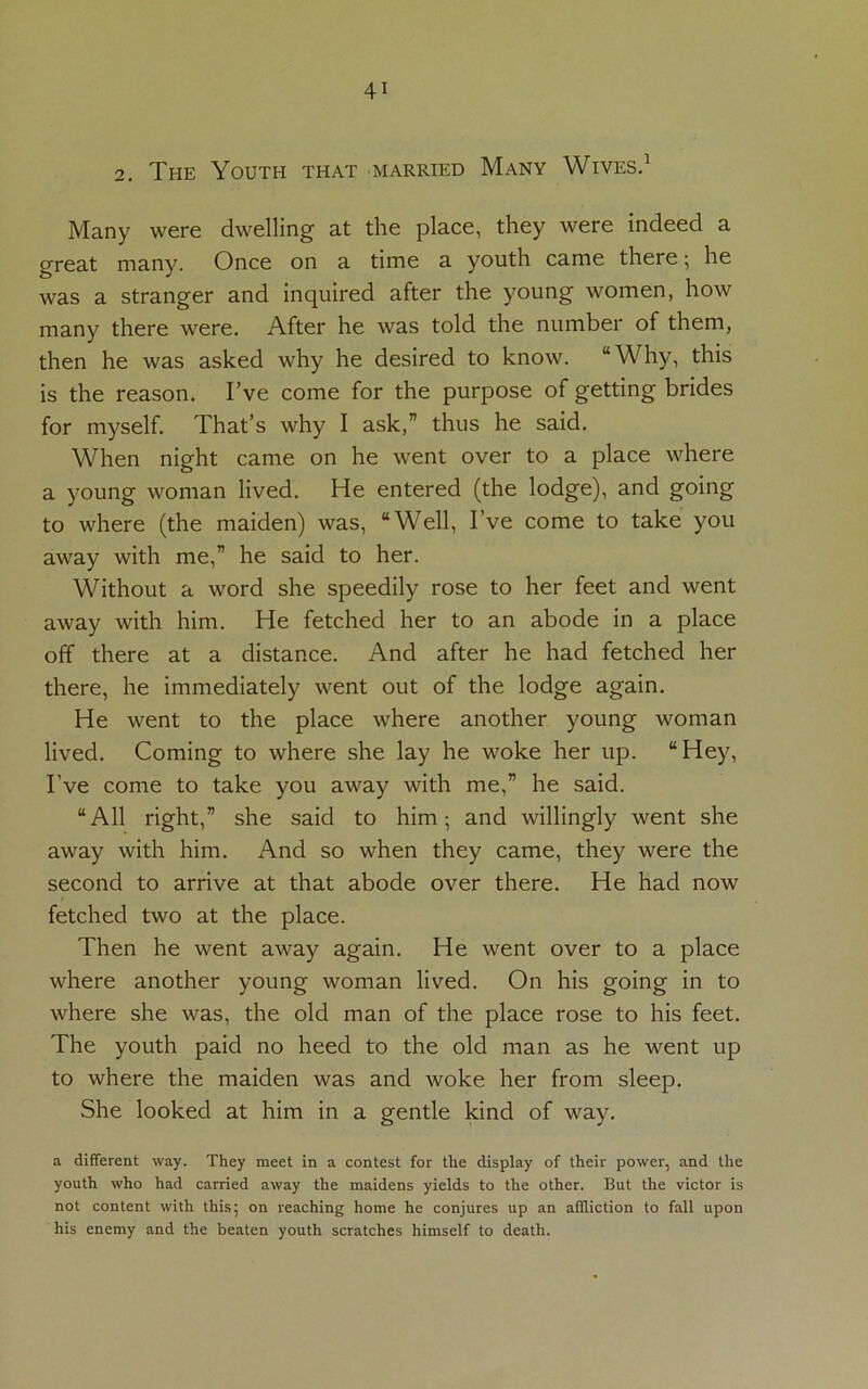 2. The Youth that married Many Wives.1 Many were dwelling at the place, they were indeed a great many. Once on a time a youth came there •, he was a stranger and inquired after the young women, how many there were. After he was told the number of them, then he was asked why he desired to know. “Why, this is the reason. I’ve come for the purpose of getting brides for myself. That’s why I ask,” thus he said. When night came on he went over to a place where a young woman lived. He entered (the lodge), and going to where (the maiden) was, “Well, I’ve come to take you away with me,” he said to her. Without a word she speedily rose to her feet and went away with him. He fetched her to an abode in a place off there at a distance. And after he had fetched her there, he immediately went out of the lodge again. He went to the place where another young woman lived. Coming to where she lay he woke her up. “Hey, I’ve come to take you away with me,” he said. “All right,” she said to him; and willingly went she away with him. And so when they came, they were the second to arrive at that abode over there. He had now fetched two at the place. Then he went away again. He went over to a place where another young woman lived. On his going in to where she was, the old man of the place rose to his feet. The youth paid no heed to the old man as he went up to where the maiden was and woke her from sleep. She looked at him in a gentle kind of way. a different way. They meet in a contest for the display of their power, and the youth who had carried away the maidens yields to the other. But the victor is not content with this; on reaching home he conjures up an affliction to fall upon his enemy and the beaten youth scratches himself to death.