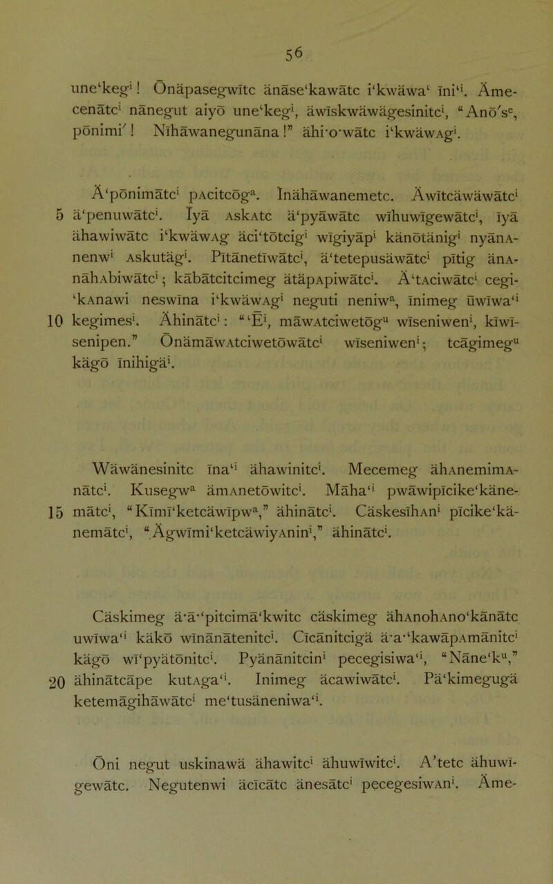 5 10 15 20 56 une‘keg‘! Onapasegwltc anase'kawatc i‘kwawa‘ lni‘‘. Ame- cenatc' nanegut aiyo une'keg', awlskwawagesinitc', “AnoV, ponimi'! Nlhawanegunana !” ahro'watc i‘kwawAg‘. A'ponimatc' pAcitcoga. Inahawanemetc. Awltcawawatc' a'penuwatc'. lya AskAtc a'pyawatc wlhuwlgewatc', lya ahawiwatc i‘kwawAg aci'totcig' wlgiyap' kanotanig' nyanA- nenw1 Askutag'. Pitanetlwatc', a'tetepusawatc' pltig anA- nahabiwatc' 5 kabatcitcimeg atapApiwatc'. A'tAciwatc' cegi- ‘kAnawi neswlna kkwawAg' neguti neniwa, Inimeg uwlwa‘‘ kegimes1. Ahinatc': “‘E‘, mawAtciwetogu wlseniwen', klwl- senipen.” OnamawAtciwetowatc' wlseniwen'; tcagimeg kago Inihiga'. Wawanesinitc Ina1' ahawinitc'. Mecemeg ahAnemimA- natc'. Kusegwa aniAnetowitc'. Maha‘‘ pwawiplcike'kane- matc', “Klml‘ketcawlpwa,” ahinatc'. CaskeslhAn' plcike'ka- nematc', “AgwImi'ketcawiyAnin',” ahinatc'. Caskimeg a/a-‘pitcima‘kwitc caskimeg ahAnohAno'kanatc uwlwa*' kako wlnanatenitc'. Clcanitciga a-a-‘kawapAmanitc' kago wl'pyatonitc'. Pyananitcin' pecegisiwa, “Nane‘ku,” ahinatcape kutAga*'. Inimeg acawiwatc'. Pa'kimeguga ketemagihawatc' me‘tusaneniwa‘‘. Oni negut uskinawa ahawitc' ahuwiwitc'. A’tetc ahuwi- gewatc. Negutenwi aclcatc anesatc' pecegesiwAn'. Ame-