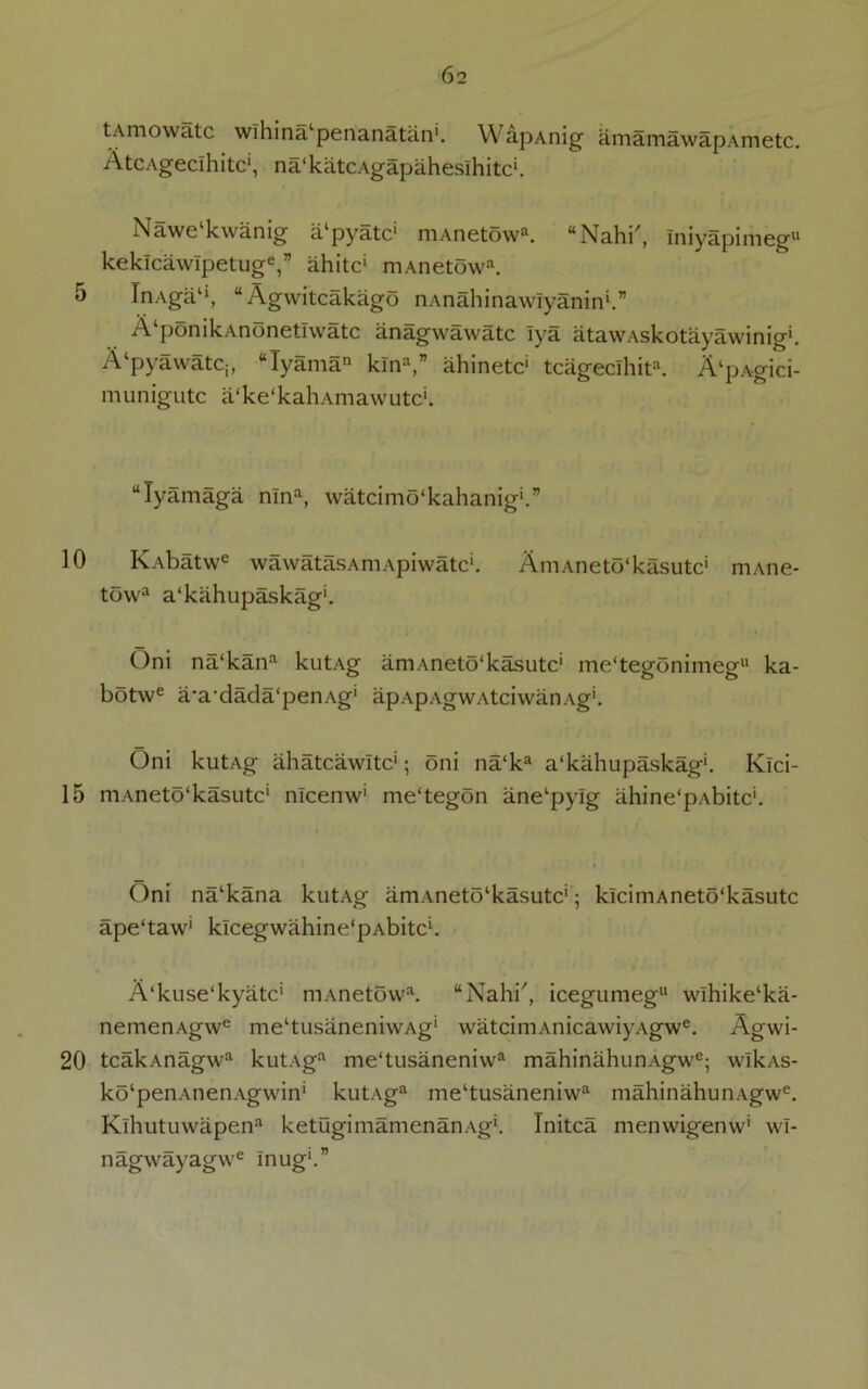 10 15 20 62 tAmowatc wihina penanatan'. WapAnig amamawapAmetc. AtcAgeclhitc1, na'katcAgapaheslhitc*. Nawelkwanig a'pyatc1 mAnetowa. “Nahi', Iniyapimegu keklcawlpetuge,” ahitc1 niAnetowa. InAga1*, “ Agwitcakiigo nAnahinawIyanin1.” A pomkAnonetiwatc anagwawatc lya atawAskotayawinig*. A‘pyawatC;, “Tyama klna,” ahinetc* tcageclhita. AlpAgici- munigutc a‘ke‘kahAmawutc‘. “lyamaga mna, watcimo'kahanig*.” Ivvbatw6 wawatasAmApiwatc*. AmAneto'kasutc1 mAne- towa a‘kahupaskag'. Oni na‘kana kutAg amAneto'kasutc' me‘tegonimegu ka- botwe a-a-dada'penAg' apApAgwAtciwanAg'. Oni kutAg ahatcawitc'; oni na‘ka a'kahupaskag*. Klci- mAneto'kasutc* nlcenw' me'tegon ane‘pylg ahine'pAbitc'. Oni na‘kana kutAg amAneto‘kasutc‘; kiciniAneto'kasutc ape‘taw‘ klcegwahine‘pAbitc‘. A'kuse'kyatc' mAneto\va. “Nahi, icegumeg11 wihike‘ka- nemenAgwe meltusaneniwAg‘ watcimAnicawiyAgwe. Agwi- tcakAnagwa kutAga me‘tusaneniwa mahinahunAgwe; wlkas- ko'penAnenAgwin' kutAga me‘tusaneniwa mahinahunAgwe. Klhutuwapena ketugimamenanAg1. Initca menwigenw1 wl- nagwayag\ve Inug‘.”