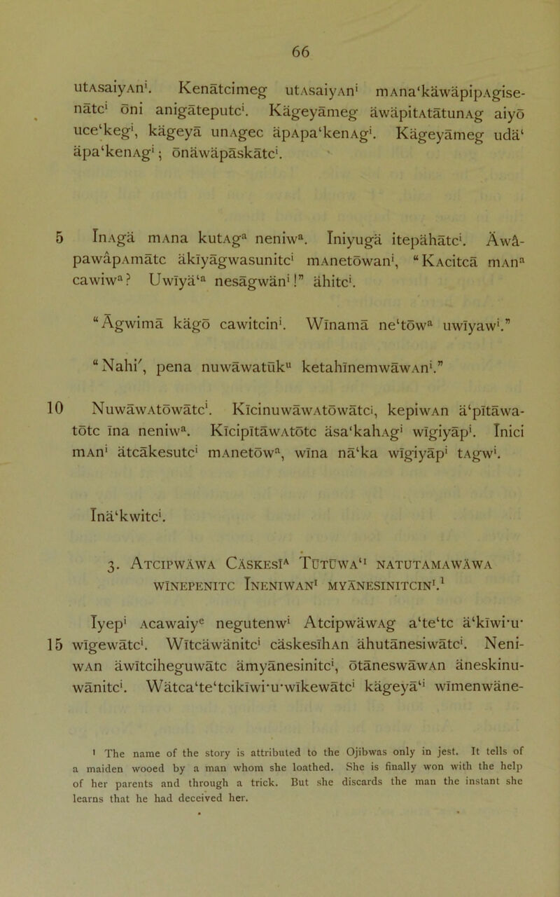 utAsaiyAn'. Kenatcimeg utAsaiyAn' mAna'kawapipAgise- natc1 oni anigateputc1. Kageyameg avvapitAtatunAg aiyo ucelkeg', kageya unAgec apApa‘kenAg'. Kageyameg uda‘ apa'kenAg'; onawapaskatc'. 5 InAga mAna kutAga neniwa. Tniyuga itepahatc*. Aw&- pawapAmatc aklyagwasunitc’ mAnetowan', “KAcitca mAna cawiwa? Uwlya‘a nesagwan*!” ahitc'. “Agwima kago cawitcin1. Winama ne‘towa uwlyaw'.” “Nahi', pena nuwawatuku ketahlnemwawAn'.” 10 NuwawAtowatc1. KlcinuwawAtowatci, kepiwAn a‘pltawa- totc Ina neniwa. KlcipItawAtotc asa'kahAg' wlgiyap'. Tnici mAn' atcakesutc1 mAnetowa, wlna na‘ka wlgiyap' tAgw'. Tna‘kwitc‘. 3. Atcipwawa CAskesIa Tutuwa11 natutamawawa WINEPENITC TnENIWAN1 MYANESINITCIN1.1 Tyep' Acawaiye negutenw' AtcipwawAg a‘te‘tc a‘klwi‘ir 15 wlgewatc'. Wltcawanitc' caskeslhAn ahutanesiwatc1. Neni- wAn awltciheguwatc amyanesinitc1, otaneswawAn aneskinu- wanitc'. Watca^e'tcikiwi’u'wlkewatc1 kageya1' wlmenwane- 1 The name of the story is attributed to the Ojibwas only in jest. It tells of a maiden wooed by a man whom she loathed. She is finally won with the help of her parents and through a trick. But she discards the man the instant she learns that he had deceived her.