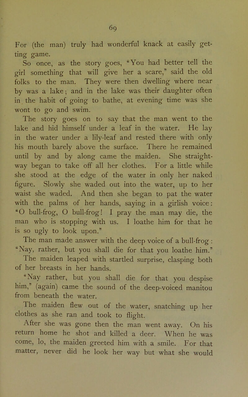 6g For (the man) truly had wonderful knack at easily get- ting game. So once, as the story goes, “You had better tell the girl something that will give her a scare,” said the old folks to the man. They were then dwelling where near by was a lake; and in the lake was their daughter often in the habit of going to bathe, at evening time was she wont to go and swim. The story goes on to say that the man went to the lake and hid himself under a leaf in the water. He lay in the water under a lily-leaf and rested there with only his mouth barely above the surface. There he remained until by and by along came the maiden. She straight- way began to take off all her clothes. For a little while she stood at the edge of the water in only her naked figure. Slowly she waded out into the water, up to her waist she waded. And then she began to pat the water with the palms of her hands, saying in a girlish voice: “O bull-frog, O bull-frog! I pray the man may die, the man who is stopping with us. I loathe him for that he is so ugly to look upon.” The man made answer with the deep voice of a bull-frog : “Nay, rather, but you shall die for that you loathe him.” The maiden leaped with startled surprise, clasping both of her breasts in her hands. “Nay rather, but you shall die for that you despise him,” (again) came the sound of the deep-voiced manitou from beneath the water. The maiden flew out of the water, snatching up her clothes as she ran and took to flight. After she was gone then the man went away. On his return home he shot and killed a deer. When he was come, lo, the maiden greeted him with a smile. For that matter, never did he look her way but what she would