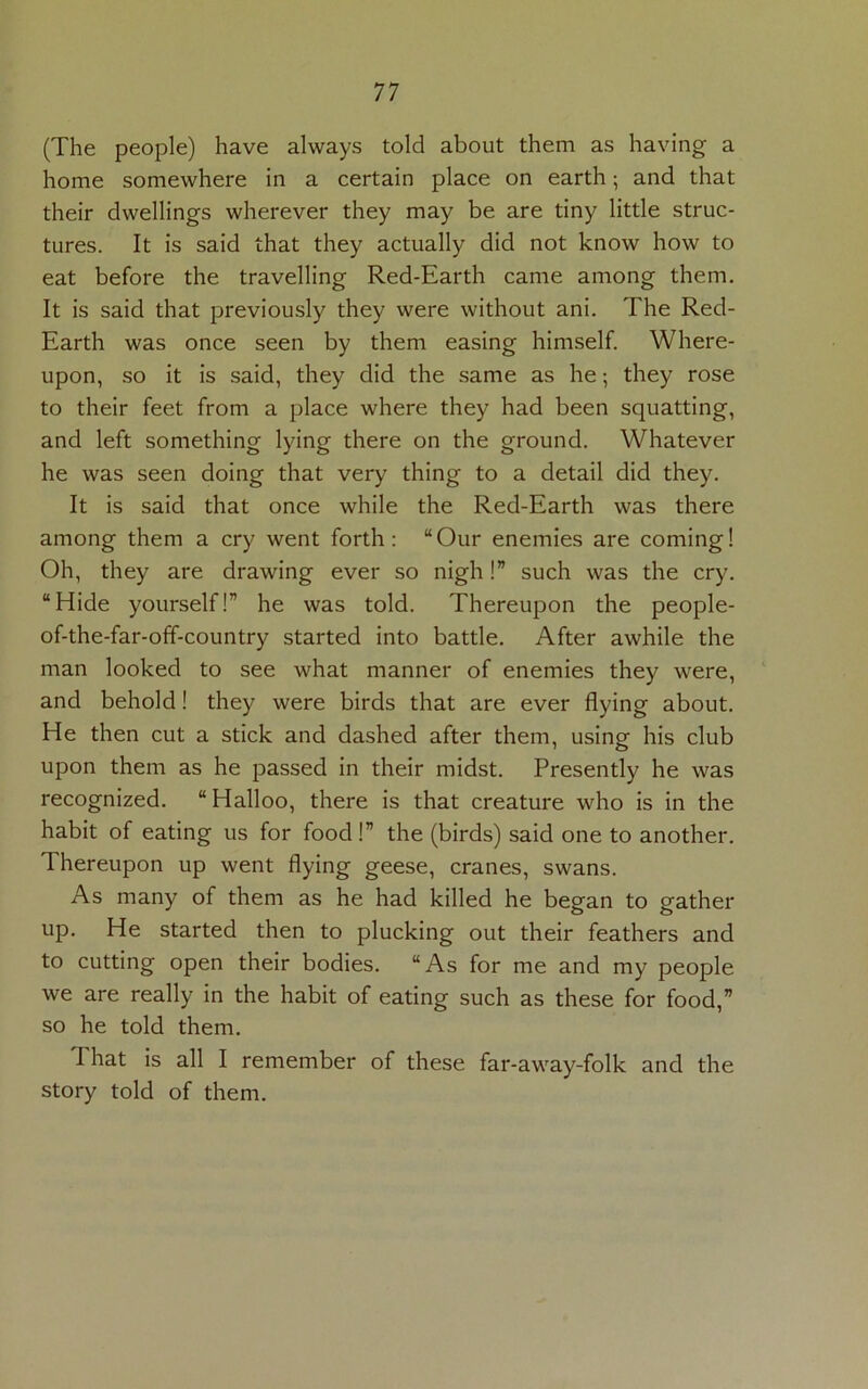 (The people) have always told about them as having a home somewhere in a certain place on earth; and that their dwellings wherever they may be are tiny little struc- tures. It is said that they actually did not know how to eat before the travelling Red-Earth came among them. It is said that previously they were without ani. The Red- Earth was once seen by them easing himself. Where- upon, so it is said, they did the same as he; they rose to their feet from a place where they had been squatting, and left something lying there on the ground. Whatever he was seen doing that very thing to a detail did they. It is said that once while the Red-Earth was there among them a cry went forth: “Our enemies are coming! Oh, they are drawing ever so nigh!” such was the cry. “Hide yourself!” he was told. Thereupon the people- of-the-far-off-country started into battle. After awhile the man looked to see what manner of enemies they were, and behold! they were birds that are ever flying about. He then cut a stick and dashed after them, using his club upon them as he passed in their midst. Presently he was recognized. “Halloo, there is that creature who is in the habit of eating us for food !” the (birds) said one to another. Thereupon up went flying geese, cranes, swans. As many of them as he had killed he began to gather up. He started then to plucking out their feathers and to cutting open their bodies. “As for me and my people we are really in the habit of eating such as these for food,” so he told them. I hat is all I remember of these far-away-folk and the story told of them.
