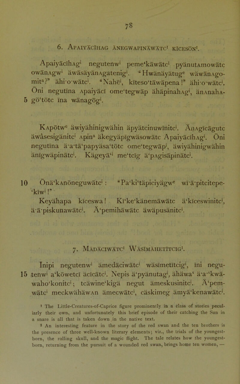 6. ApaiyacIhag ANEGWAFINAWATC1 KlCESON1. ApaiyaclhAg' negutenw1 peme'kawatc1 pyanutAmowatc owanAgw' awasayanAgatenig'. “Hwanayatuge wawanAgo- mita?” ahi o watc1. “Nahe‘, klteso'tawapena!” ahio'watc'. Oni negutlna Apaiyac! ome'tegwap ahapinahAg', anAnaliA- 5 go1 tote ina wanagog'. KApotwe awiyahinigwahin apyatcinuwTnitc'. AxiAglcagutc awasesiganitc1 Apina akeg’yaplgwasowatc ApaiyaclhAg'. Oni negutlna a’a’ta‘papyasa‘totc ome'tegwap', awiyahinigwahin anlgwapinatc'. Kageya1' me'tclg a'pAgisapinatc*. 10 Ona'kAnoneguwatc' : “Pa‘ki‘tapiciyagwe wra'pitcitepe- ‘kiw*!” Keyahapa klceswa! Ki'ke'kanemawatc a'klceswinitc', a a'piskunawatc'. A'pemihawatc awapusanitc'. 7. Madaciwatc1 WAsImAhetitcig1. Tnipi negutenw' amedaciwatc' waslmetltcig', Ini negu- 15 tenw' a'kowetc! aclcatc'. Nepis a'pyanutag', ahawa' a‘a,lkwa- waho'konitc*; tcawine'kiga negut ameskusinitc'. A'pem- watc' meckwahawAn ameewate', caskimeg amya'kenawatc'. 1 The Little-Crealures-of-Caprice figure prominenlly in a class of stories pecul- iarly their own, and unfortunately this brief episode of their catching the Sun in a snare is all that is taken down in the native text. 2 An interesting feature in the story of the red swan and the ten brothers is the presence of three well-known literary elements; viz., the trials of the youngest- born, the rolling skull, and the magic flight. The tale relates how the youngest- born, returning from the pursuit of a wounded red swan, brings home ten women, —