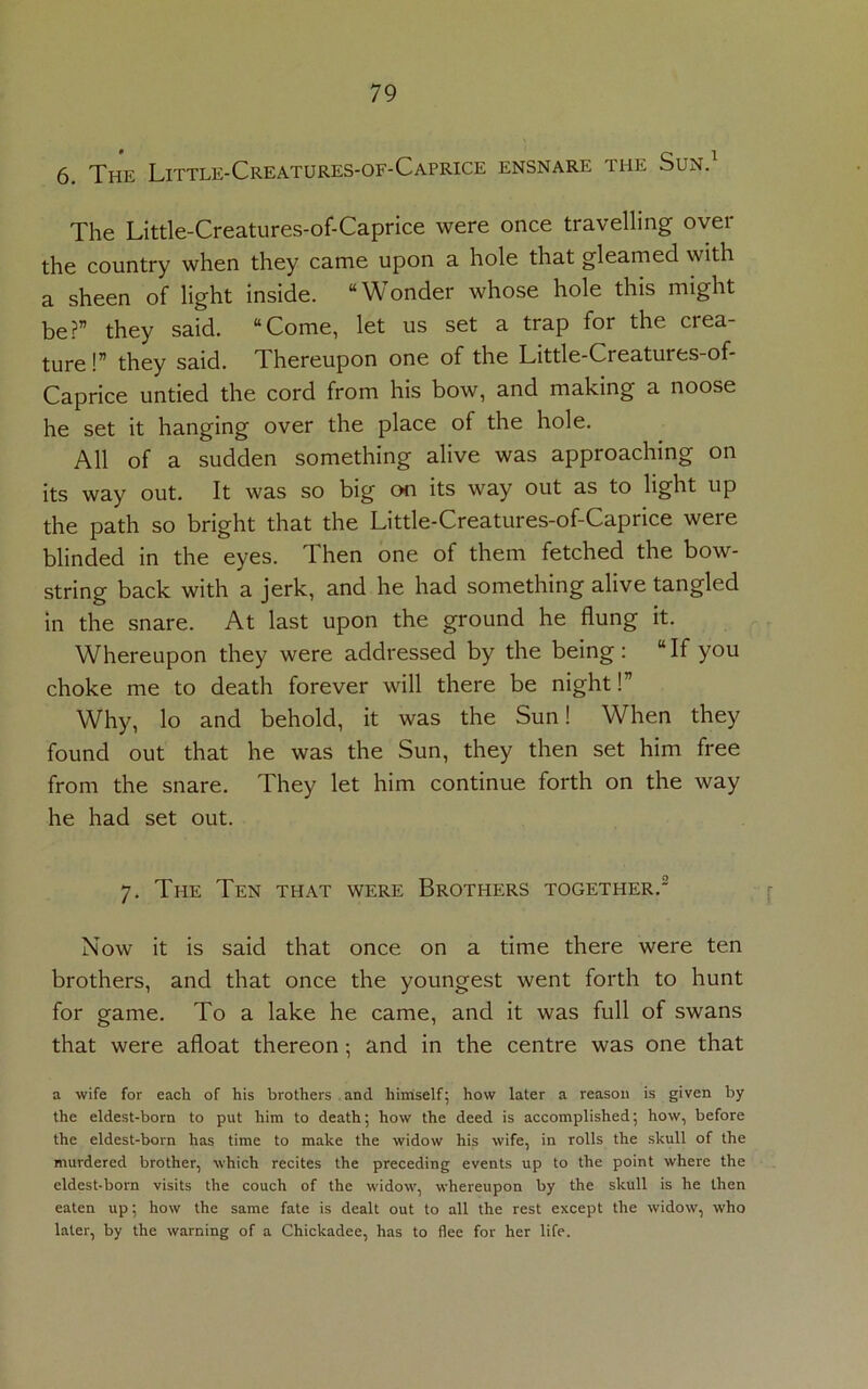 6. The Little-Creatures-of-Caprice ensnare the Sun.1 The Little-Creatures-of-Caprice were once travelling over the country when they came upon a hole that gleamed with a sheen of light inside. “Wonder whose hole this might be?” they said. “Come, let us set a trap for the crea- ture !” they said. Thereupon one of the Little-Creatures-of- Caprice untied the cord from his bow, and making a noose he set it hanging over the place of the hole. All of a sudden something alive was approaching on its way out. It was so big on its way out as to light up the path so bright that the Little-Creatures-of-Caprice were blinded in the eyes. Then one of them fetched the bow- string back with a jerk, and he had something alive tangled in the snare. At last upon the ground he flung it. Whereupon they were addressed by the being: “If you choke me to death forever will there be night!” Why, lo and behold, it was the Sun! When they found out that he was the Sun, they then set him free from the snare. They let him continue forth on the way he had set out. 7. The Ten that were Brothers together.2 Now it is said that once on a time there were ten brothers, and that once the youngest went forth to hunt for game. To a lake he came, and it was full of swans that were afloat thereon; and in the centre was one that a wife for each of his brothers and himself; how later a reason is given by the eldest-born to put him to death; how the deed is accomplished; how, before the eldest-born has time to make the widow his wife, in rolls the skull of the murdered brother, which recites the preceding events up to the point where the eldest-born visits the couch of the widow, whereupon by the skull is he then eaten up; how the same fate is dealt out to all the rest except the widow, who later, by the warning of a Chickadee, has to flee for her life.