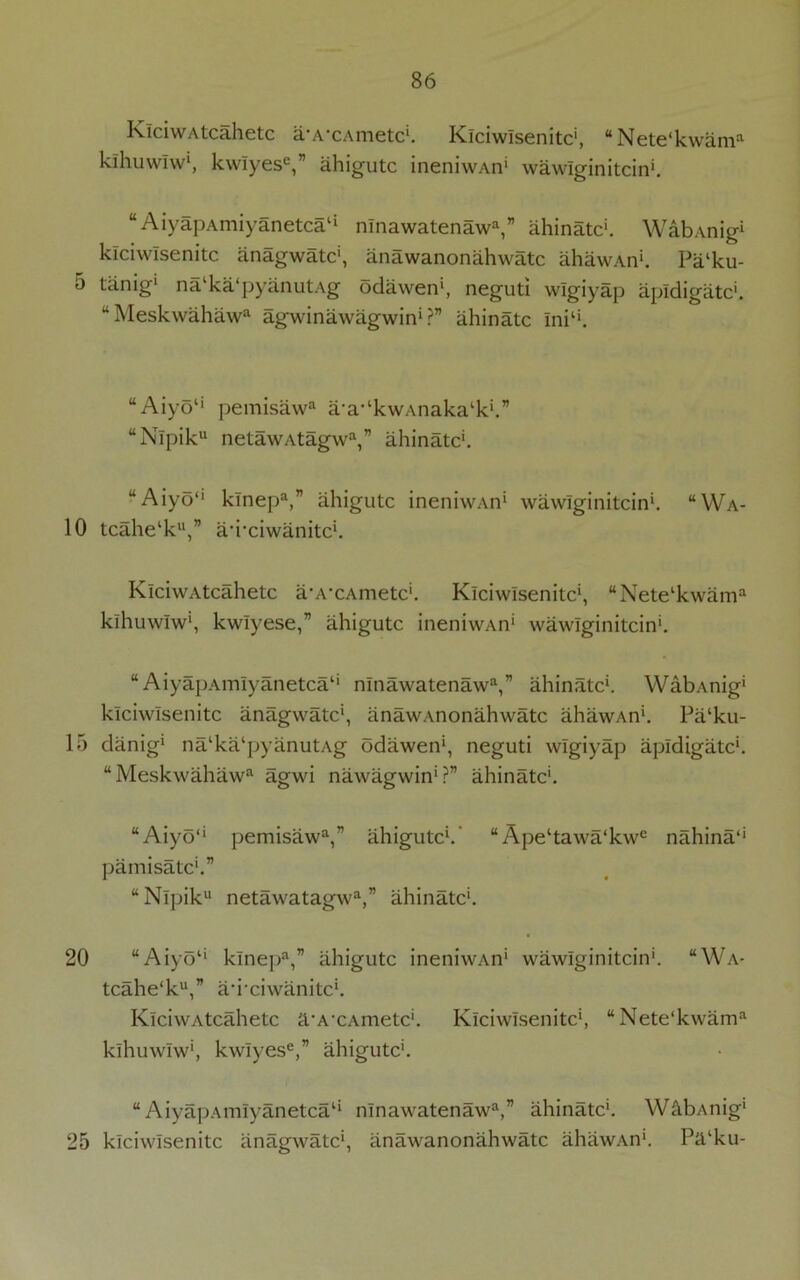 5 10 15 20 25 86 KiciwAtcahetc a’A’CAmetc*. Klciwisenitc', “Nete'kwam3 kihuwlw*, kwiyese,” ahigutc ineniwAn* wawlginitcin*. “ AiyapAmiyanetca1* nlnawatenaw3,” ahinatc*. WabAnig1 klciwisenitc anagwatc', anawanonahwatc ahawAn*. Pa‘ku- tdnig* na ka‘pyanutAg odawen', neguti wlgiyap apldigatc*. “Meskwahaw3 agwinawagwin* ?” ahinatc Ini11. “ Aiyo1* pemisaw3 a-a-‘kwAnaka‘k‘.” “Nlpiku netawAtagw3,” ahinatc'. uAiyo“ klnep3,” ahigutc ineniwAn* wawlginitcin*. “Wa- tcahe‘ku,” aTciwanitc*. KiciwAtcahetc a-A-cAmetc*. Klciwisenitc', “Netelkwam3 kihuwlw', kwiyese,” ahigutc ineniwAn' wawlginitcin*. “ AiyapAmlyanetca1' nlnawatenaw3,” ahinatc*. WabAnig* klciwisenitc anagwatc*, anawanonahwatc lihawAn'. Pa‘ku- danig* nalka‘pyanutAg odawen', neguti wlgiyap apldigatc*. “Meskwahaw3 agwi nawagwin*?” ahinatc*. “Aiyo‘‘ pemisaw3,” ahigutc*.' “Ape‘tawa‘kwe nahina1' pamisatc'.” “Nlpik netawatagw3,” ahinatc*. “Aiyo‘‘ klnep3,” ahigutc ineniwAn* wawlginitcin*. “Wa- tcahe'k**,” ad’ciwanitc*. KiciwAtcahetc a’A'CAmetc*. Klciwisenitc*, “Nete'kwam3 kihuwlw', kwlyese,” ahigutc*. “AiyapAmlyanetca1* nlnawatenaw3,” ahinatc*. WabAnig* klciwisenitc anagwatc*, anawanonahwatc ahawAn*. Pa‘ku-
