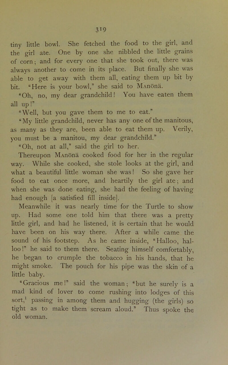 tiny little bowl. She fetched the food to the girl, and the girl ate. One by one she nibbled the little grains of corn ; and for every one that she took out, there was always another to come in its place. But finally she was able to get away with them all, eating them up bit by bit. “Here is your bowl,” she said to M-vnona. “Oh, no, my dear grandchild! You have eaten them all up!” “Well, but you gave them to me to eat.” “ My little grandchild, never has any one of the manitous, as many as they are, been able to eat them up. Verily, you must be a manitou, my dear grandchild.” “Oh, not at all,” said the girl to her. Thereupon MAnona cooked food for her in the regular way. While she cooked, she stole looks at the girl, and what a beautiful little woman she was! So she gave her food to eat once more, and heartily the girl ate; and when she was done eating, she had the feeling of having had enough [a satisfied fill inside]. Meanwhile it was nearly time for the Turtle to show up. Had some one told him that there was a pretty little girl, and had he listened, it is certain that he would have been on his way there. After a while came the sound of his footstep. As he came inside, “Halloo, hal- loo !” he said to them there. Seating himself comfortably, he began to crumple the tobacco in his hands, that he might smoke. The pouch for his pipe was the skin of a little baby. “Gracious me!” said the woman; “but he surely is a mad kind of lover to come rushing into lodges of this sort,1 passing in among them and hugging (the girls) so tight as to make them scream aloud.” Thus spoke the old woman.