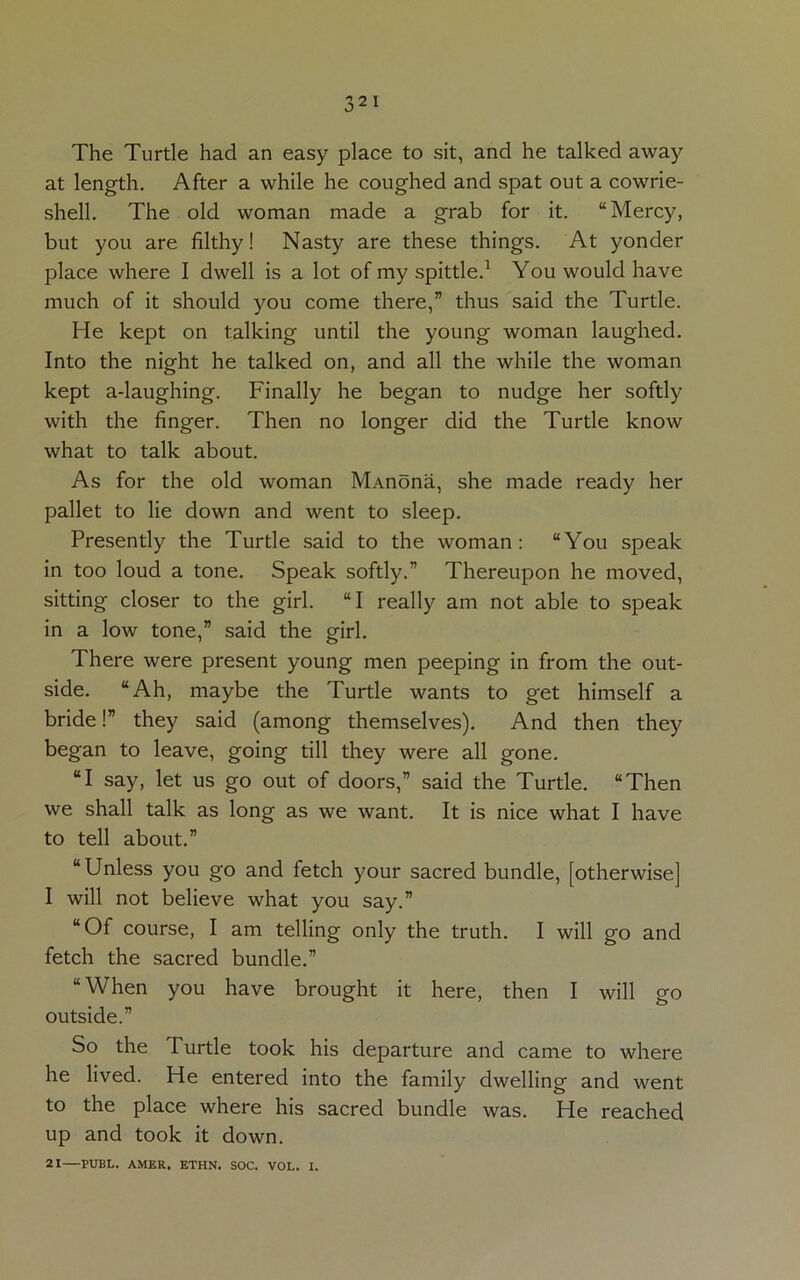 The Turtle had an easy place to sit, and he talked away at length. After a while he coughed and spat out a cowrie- shell. The old woman made a grab for it. “Mercy, but you are filthy! Nasty are these things. At yonder place where I dwell is a lot of my spittle.1 You would have much of it should you come there,” thus said the Turtle. He kept on talking until the young woman laughed. Into the night he talked on, and all the while the woman kept a-laughing. Finally he began to nudge her softly with the finger. Then no longer did the Turtle know what to talk about. As for the old woman MAnona, she made ready her pallet to lie down and went to sleep. Presently the Turtle said to the woman: “You speak in too loud a tone. Speak softly.” Thereupon he moved, sitting closer to the girl. “I really am not able to speak in a low tone,” said the girl. There were present young men peeping in from the out- side. “Ah, maybe the Turtle wants to get himself a bride!” they said (among themselves). And then they began to leave, going till they were all gone. “I say, let us go out of doors,” said the Turtle. “Then we shall talk as long as we want. It is nice what I have to tell about.” “Unless you go and fetch your sacred bundle, [otherwise] I will not believe what you say.” “Of course, I am telling only the truth. I will go and fetch the sacred bundle.” “When you have brought it here, then I will go outside.” So the Turtle took his departure and came to where he lived. He entered into the family dwelling and went to the place where his sacred bundle was. He reached up and took it down. 21—PUBL. AMER. ETHN. SOC. VOL. I.