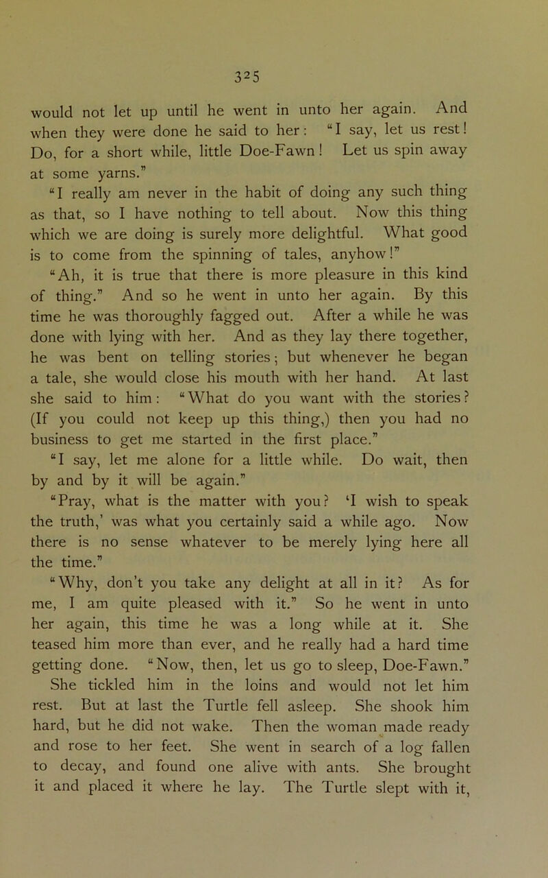 would not let up until he went in unto her again. And when they were done he said to her: “I say, let us rest! Do, for a short while, little Doe-Fawn ! Let us spin away at some yarns.” “I really am never in the habit of doing any such thing as that, so I have nothing to tell about. Now this thing which we are doing is surely more delightful. What good is to come from the spinning of tales, anyhow!” “Ah, it is true that there is more pleasure in this kind of thing.” And so he went in unto her again. By this time he was thoroughly fagged out. After a while he was done with lying with her. And as they lay there together, he was bent on telling stories; but whenever he began a tale, she would close his mouth with her hand. At last she said to him: “ What do you want with the stories ? (If you could not keep up this thing,) then you had no business to get me started in the first place.” “I say, let me alone for a little while. Do wait, then by and by it will be again.” “Pray, what is the matter with you? ‘I wish to speak the truth,’ was what you certainly said a while ago. Now there is no sense whatever to be merely lying here all the time.” “Why, don’t you take any delight at all in it? As for me, I am quite pleased with it.” So he went in unto her again, this time he was a long while at it. She teased him more than ever, and he really had a hard time getting done. “Now, then, let us go to sleep, Doe-Fawn.” She tickled him in the loins and would not let him rest. But at last the Turtle fell asleep. She shook him hard, but he did not wake. Then the woman made ready and rose to her feet. She went in search of a log fallen to decay, and found one alive with ants. She brought it and placed it where he lay. The Turtle slept with it,