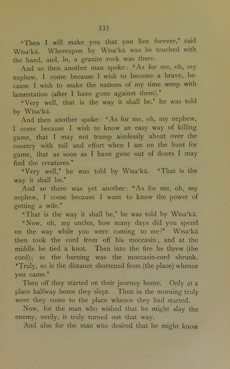 “Then I will make you that you live forever,” said Wlsa‘ka. Whereupon by Wlsa'ka was he touched with the hand, and, lo, a granite rock was there. And so then another man spoke: “As for me, oh, my nephew, I come because I wish to become a brave, be- cause I wish to make the nations of my time weep with lamentation (after I have gone against them).” “Very well, that is the way it shall be,” he was told by Wlsa'ka. And then another spoke: “As for me, oh, my nephew, I come because I wish to know an easy way of killing game, that I may not tramp aimlessly about over the country with toil and effort when I am on the hunt for game, that as soon as I have gone out of doors I may find the creatures.” “Very well,” he was told by Wlsa‘ka. “That is the way it shall be.” And so there was yet another: “As for me, oh, my nephew, I come because I want to know the power of getting a wife.” “That is the way it shall be,” he was told by Wlsa‘ka. “Now, oh, my uncles, how many days did you spend on the way while you were coming to me?” Wlsa‘ka then took the cord from off his moccasin; and at the middle he tied a knot. Then into the fire he threw (the cord); in the burning was the moccasin-cord shrunk. “Truly, so is the distance shortened from (the place) whence you came.” Then off they started on their journey home. Only at a place halfway home they slept. Then in the morning truly were they come to the place whence they had started. Now, for the man who wished that he might slay the enemy, verily, it truly turned out that way. And also for the man who desired that he might know