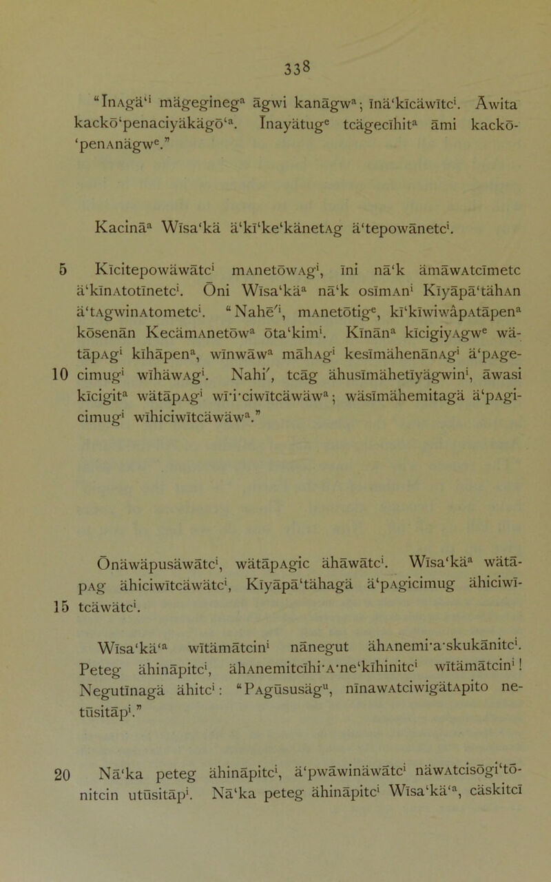 “ItiAga'1 mageginega agwi kanagwa; ina'klcawltc1. Awita kackolpenaciyakago‘a. Inayatuge tcagecihita ami kacko- ‘penAnagwe.” Kacinaa Wlsa'ka a‘ki‘ke‘kanetAg a'tepowanetc1. 5 Klcitepowawatc1 niAnetowAg1, ini na‘k amawAtcimetc a'klnAtotlnetc'. Oni Wlsa‘kaa na‘k osImAn1 Klyapa'tahAn a'tAgwinAtometc'. “Nahe'1, mAnetotige, kl‘kiwiwapAtapena kosenan KecamAnetowa ota'kim1. Klnana klcigiyAgwe wa- tapAg* kihapena, wlnwawa maliAg1 kesImahenanAg1 a'pAge- 10 cimug1 wlhawAg'. Nahi', tcag ahuslmahetlyagwin1, awasi kicigita watapAg' wri-ciwltcawawa; waslmahemitaga a‘pAgi- cimug1 wlhiciwltcawawa.” Onawapusawatc1, watapAgic ahawatc1. Wisa‘kaa wata- pAg ahiciwltcawatc1, Kiyapa‘tahaga a‘pAgicimug ahiciwl- 15 tcawatc*. Wisa‘ka‘a witamatcin1 nanegut ahAnemi'a’skukanitc'. Peteg ahinapitc1, ahAnemitclhi‘A*ne‘klhinitcl witamatcin1! Negutinaga ahitc1: “PAgususagu, ninawAtciwigatApito ne- tusitap*.” 20 Na‘ka peteg ahinapitc1, a‘pwawinawatc‘ nawAtcisogi‘to- nitcin utusitap*. Na‘ka peteg ahinapitc1 Wisa‘ka‘a, caskitci