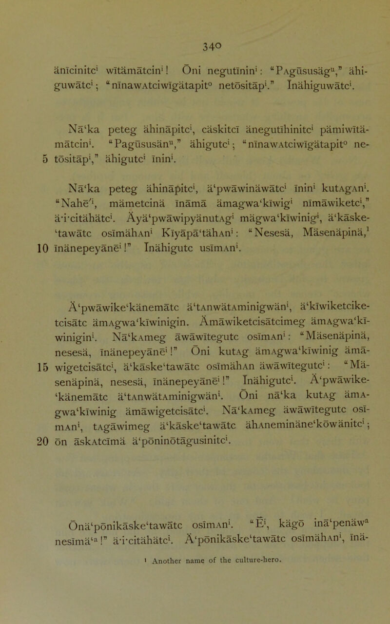 amcinitc* wltamatcin'! Oni negutlnin*: “PAgususag**,” ahi- guwatc*; “ nlnawAtciwIgatapit0 netositap'.” Inahiguwatc*. Na‘ka peteg ahinapitc*, caskitcl anegutlhinitc* pamiwlta- matcin*. “Pagususanu,” ahigutc*-, “nlnawAtciwIgatapit0 ne- 5 tositap*,” ahigutc* Inin*. Na‘ka peteg ahinapitc*, a/pwawinawatc* Inin* kutAgAn*. “Nahe'*, mametcina Inama amagwa'klwig* nlmawiketc',” a'i’citahatc*. Aya‘pwawipyanutAg* magwa‘klwinig', a‘kaske- Ctawatc osImahAn* Klyapa'tahAn*: “Nesesa, Masenapina,1 10 Inanepeyane*!” Inahigutc usIniAn*. A^wawike^anematc altAnwatAminigwan', a‘klwiketcike- tcisatc amAgwa'klwinigin. Amawiketcisatcimeg amAgwa'kl- winigin*. Na‘kAmeg awawltegutc osImAn1: “Masenapina, nesesa, Inanepeyane*!” Oni kutAg amAgwa‘kiwinig ama- 15 wigetcisatc*, a‘kaske‘tawatc osImahAn awawltegutc*: “Ma- senapina, nesesa, Inanepeyane*!” Inahigutc*. A‘pwawike- ‘kanematc a‘tAnwatAminigwan*. Oni na‘ka kutAg amA- gwa‘klwinig am a wigetcisatc*. Na'kAmeg awawltegutc osI- mAn', tAgawimeg alkaske‘tawatc ahAneminane‘kowanitc*; 20 on askAtcIma a'poninotagusinitc*. Ona‘ponikaske‘tawatc osImAn*. “E‘, kago ina‘penawa neslma‘a!” au-citahatc*. A‘ponikaske‘tawatc osImahAn', ina- ' Another name of the culture-hero.