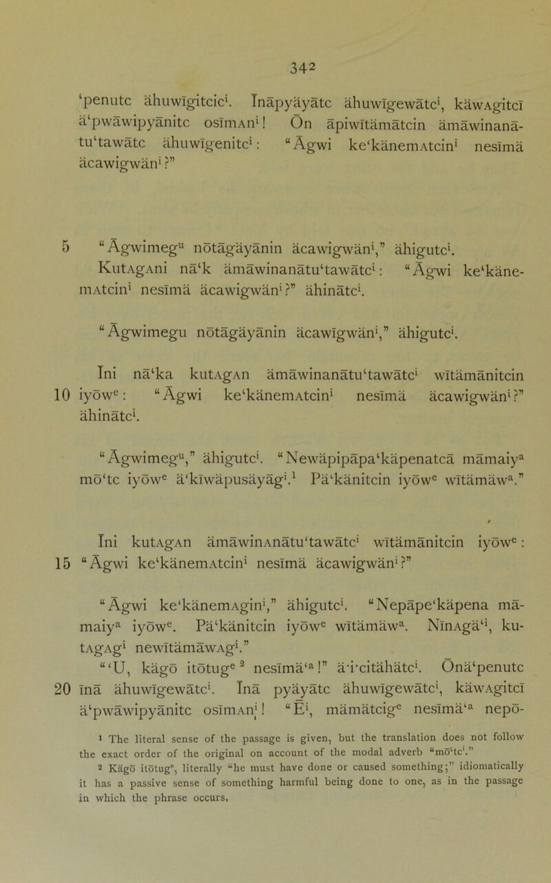 5 10 15 20 342 ‘penutc ahuwlgitcic*. Inapyayatc ahuwlgewatc1, kawAgitci a‘pwawipyanitc osImAn1! On apiwitamatcin amawinana- tu‘tawatc ahuwlgenitc*: “Agwi ke'kanemAtcin* neslma acawigwan1 ?” “Agwimegu notagayanin acawigwan1,” ahigutc1. KutAgAni na‘k amawinanahktawatc1: “Agwi kelkane- niAtcin1 neslma acawigwan1?” ahinatc1. “Agwimegu notagayanin acawigwan1,” ahigutc1. Ini na‘ka kutAgAn amawinanatu‘tawatc‘ witamanitcin iyowe: “Agwi ke'kanemAtcin1 neslma acawigwan1?” ahinatc1. “Agwimegu,” ahigutc1. “Newapipapa‘kapenatca mamaiya mo‘tc iyowe a'klwapusayag1.1 Pa'kanitcin iyowe wltamawa.” Ini kutAgAn amawinAnatu'tawatc1 witamanitcin iyowe: “Agwi ke^anemAtcin1 neslma acawigwan1?” “Agwi ke'kanemAgin1,” ahigutc1. “Nepape'kapena ma- maiya iyowe. Pa‘kanitcin iyowe wltamawa. NlnAga1', ku- tAgAg1 newitamawAg1.” “(U, kago itotuge 2 neslma‘a!” a'i'citahatc1. Ona‘penutc Ina ahuwlgewatc1. Ina pyayatc ahuwlgewatc1, kawAgitci a‘pwawipyanitc osImAn1! “E1, mamatcige neslma‘a nepo- 1 The literal sense of the passage is given, but the translation does not follow the exact order of the original on account of the modal adverb umoltc'.” 2 Kago itotug, literally “he must have done or caused something;” idiomatically it has a passive sense of something harmful being done to one, as in the passage in which the phrase occurs.