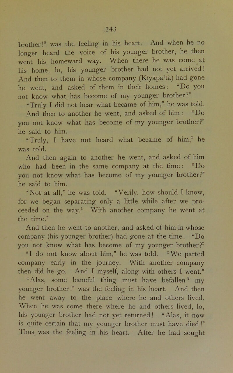 brother!” was the feeling in his heart. And when he no longer heard the voice of his younger brother, he then went his homeward way. When there he was come at his home, lo, his younger brother had not yet arrived! And then to them in whose company (Klyapa‘ta) had gone he went, and asked of them in their homes: “Do you not know what has become of my younger brother?” “Truly I did not hear what became of him,” he was told. And then to another he went, and asked of him: “Do you not know what has become of my younger brother?” he said to him. “Truly, I have not heard what became of him,” he was told. And then again to another he went, and asked of him who had been in the same company at the time: “Do you not know what has become of my younger brother?” he said to him. “Not at all,” he was told. “Verily, how should I know, for we began separating only a little while after we pro- ceeded on the way.1 With another company he went at the time.” And then he went to another, and asked of him in whose company (his younger brother) had gone at the time: “Do you not know what has become of my younger brother?” “I do not know about him,” he was told. “We parted company early in the journey. With another company then did he go. And I myself, along with others I went.” “Alas, some baneful thing must have befallen2 my younger brother!” was the feeling in his heart. And then he went away to the place where he and others lived. When he was come there where he and others lived, lo, his younger brother had not yet returned! “ Alas, it now is quite certain that my younger brother must have died !” Thus was the feeling in his heart. After he had sought