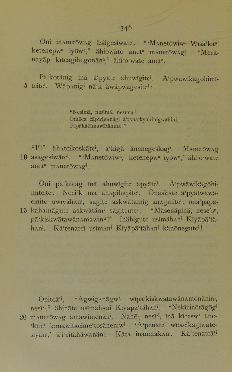 10 15 20 346 Oni mAnetowAg asagesiwatc1. tttMAnetowiwa Wisa‘kaa’ ketenepwa iyow6,’7 ahiowatc aneta mAnetowAg1. “Meca- nayap1 kltcagihegonana,” ahrowatc aneta. Pa'kotanig Ina a'pyatc ahuwlgitc1. A'pwawikagohimi- tcitc1. W&pAnig1 nalk awapwagesitc*: “Neslma, neslma. neslma! Omaca capwIgAnagi a‘tAiia‘kyahinigwahini, Papakatamawalahina!” “Is!” aliAtcikoskatc1, a'kiga anenegeskag1. MAnetowAg asagesiwatc1. “‘MAnetowiwa,’ ketenepwa iyowe,” ahro'watc aneta mAnetowAg1. Oni pa'kotag Ina ahuwlgitc apyatc1. A'pwawikagdhi- mitcitc1. Neci‘k Ina ahApihApitc'. OnaskAtc a/pyatwawa- cinitc uwIyahAn1, sagitc askwatamig anAglnitc1; ona'papa- kahamagutc askwatanP sagitcutc1: “ Masenapina, neseV, palkiskwatawanAmawinu!” Inahigutc usImahAn1 Klyapa'ta- hAn1. Ka'tenatci uslrmvn1 Klyapa'tahAn1 kanonegutc1! Onitca11, “AgwigAnagwa wIpa'kiskwatawanAinonanin1, nesP1,” ahinatc usImahAni Klyapa'tahAn1. “Neklcinotagog1 mAnetowAg amawimenan1. Nahe1, nesl‘‘, ina klceswa ane- ‘kltc1 klmawitAcime'tosaneniw1. ‘A'penatc1 witacikagiwate- siyan1,’ a-i-citahawAnan1. Kata inanetakAn1. Ka'tenatca'1