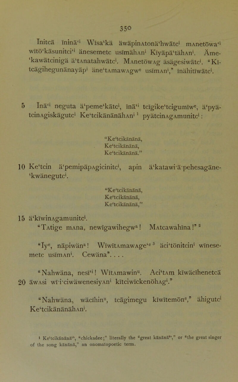 10 15 20 350 Initca Inina'1 Wlsa‘ka awapinAtona'hwatc1 mAnetowa'* wlto'kasunitci11 anesemetc usImahAn1 Klyapa'tahAn*. Ame- ‘kawatciniga altAnatahwatcl. MAnetowAg asagesiwatc1. “Kl- tcagihegunanayap1 ane‘tAmawAgwe usImAn*,” Inahitlwatc1. tcinAgiskagutc1 KehcikananaliAn11 pyatcinAgAmunitc1: “Ke'tcikanana, Ke'tcikanana, Ke'tcikanana.” Ke‘tcin a'pemipapAgicinitc1, apin a/katawiapehesagane- ‘kwanegutc*. “Ke'tcikanana, Ke'tcikanana, Ke'tcikanana,” a^klwinAgamunitck “TAtige mAna, newlgawihegwa! MAtcawahina!”3 “Iye, napiwan3! WlwitAmawAge‘e 3 aci'tonitcin1 wlnese- metc usImAn'. Cewana”. . . . “Nahwana, nesl'1! WitAmawinu. Aci'tAm klwaclhenetca awAsi wri’ciwawenesiyAn’ kltciwIckenoliAg1.” “Nahwana, wacihinu, tcagimegu kIwItemone,” ahigutc1 Ke‘tcikananahAn‘. > KeHcikanana'”, “chickadee;” literally the “great kanana'*,” or “the great singer of the song kanana,” an onomatopoetic term.