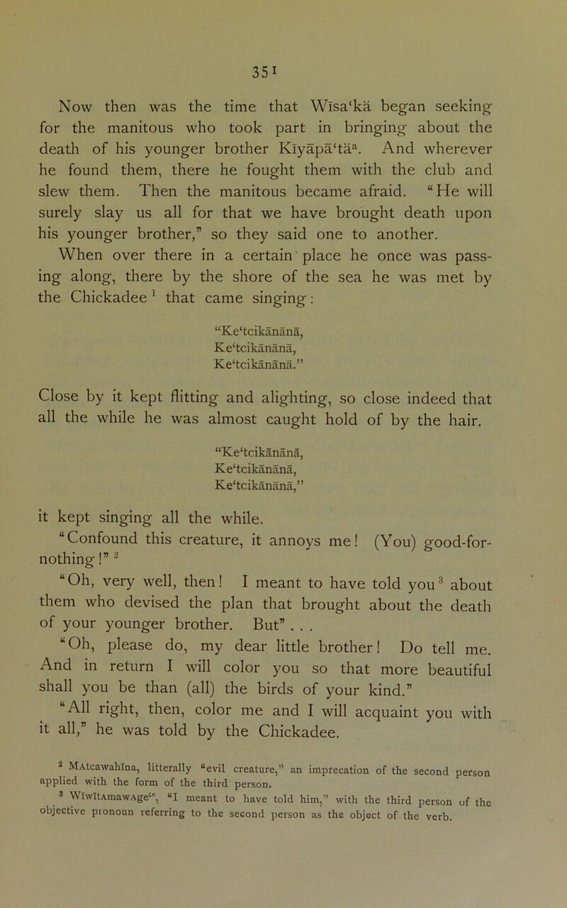 Now then was the time that Wlsa'ka began seeking for the manitous who took part in bringing about the death of his younger brother Klyapa‘taa. And wherever he found them, there he fought them with the club and slew them. Then the manitous became afraid. “He will surely slay us all for that we have brought death upon his younger brother,” so they said one to another. When over there in a certain place he once was pass- ing along, there by the shore of the sea he was met by the Chickadee 1 that came singing: “Ke'tcikanana, Ke'tcikanana, Ke'tcikanana.” Close by it kept flitting and alighting, so close indeed that all the while he was almost caught hold of by the hair. “Ke'tcikanana, Ke'tcikanana, Ke‘tcikanana,” it kept singing all the while. “Confound this creature, it annoys me! (You) good-for- nothing !”2 “Oh, very well, then! I meant to have told you3 about them who devised the plan that brought about the death of your younger brother. But” . . . “Oh, please do, my dear little brother! Do tell me. And in return I will color you so that more beautiful shall you be than (all) the birds of your kind.” “All right, then, color me and I will acquaint you with it all,” he was told by the Chickadee. 3 MAtcawahlna, laterally “evil creature,” an imprecation of the second person applied with the form of the third person. 3 WlwItAmawAge1', “I meant to have told him,” with the third person of the objective pronoun referring to the second person as the object of the verb.