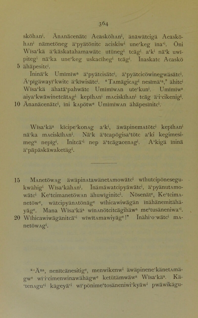 skohAn’1. AnAnacenatc AcaskohAn1, anawatciga Acasko- hAn1 nametoneg a‘pyatonitc aciskiw* une'keg Ina‘‘. Oni Wlsa‘ka a‘kaskatahamawatc utuneg* tcag1 alk‘ na‘k uwl- piteg1 na‘ka une'keg uskaclheg* tcag1. Inaskatc Acasko 5 ahapesitc1. Inina'k Umlmlwa a'pyatcisatc1, a‘pyatcicowinegwasatc‘. A‘plgawayl‘kwitc a'klwisatc'. “TAmagicAg1 neslma‘a,” ahitc* Wlsa‘ka ahata'pahwatc UmlmlwAn ute‘kun'. Umlmlwa aiya'kwawinetcatAg1 kepihAn1 mAcisklliAn1 tcag a’i’cikenig1. 10 Ananacenatc1, Ini kApotwe UmlmlwAn ahapeslnitc1. Wlsa‘kaa klcipelkonAg a‘k', awapinemAtotc1 kepihAn1 na'ka mAcisklliAn1. Na‘k a‘tcapogisa‘totc a‘ki kegimesi- megu neplg1. Initca11 nep ahcagacenAg1. A‘kiga Inina a‘ papaskawaketag1. 15 MAnetowAg awapinAtawanetAmowatc1 wlhutciponesegu- kwahig1 Wisa'kahAn1. Inamawatcipyawatc1, a'pyanutAmo- watc1 Ke‘tcimanetowAn ahuwlginitc1. Nosenate, Ke‘tcimA- netowe, watcipyanAtonage wlhicawiwagan Inahanemitaha- yage. Mana Wlsa‘kaa wlnAnotcitcagihaw3 me^usaneniwaA , 20 Wlhicawiwaganitca1' w!w!tAmawiyage!” Inahrowatc1 mA- netowAg1. u‘Ana, nenltcanesitigc, menwikenw1 awapinene'kanetAma- gwe wriximenwinawahagwe ketutamwaw3 Wlsa‘kaa. Ka- ‘tenAgu11 kageya*1 wrponinie‘tosaneniwi‘kyaw' pwawikagu-