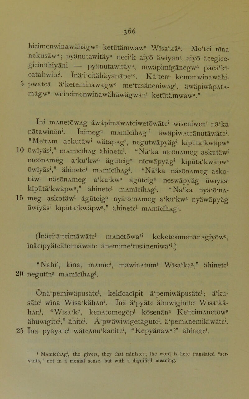 ]0 15 20 25 366 hicimenwinawahagwe ketutamwaw® Wlsa‘kaa. Mo‘tci nlna nekusaw1; pyanutawitayu neci‘k aiyo awiyan1, aiyo acegice- gicinuhiyani pyanutawitayu, nlwapimlganegwa paca‘kl- catahwitc1. Ina'i'citahayanape‘e. Ka‘tena kemenwinawahi- pwatca a keteminawagwe me'tusaneniwAg1, awapiw&pAtA- magwe wri-cimenwinawahawagwan' ketiitamwaw11.” Tni mAnetowAg awapimawAtciwetowatc1 wlseniwen1 na‘ka natawinon1. Tnimegu mAmlclhAg1 awapiwAtcanutawatc1. “Me‘tAm ackutaw1 watapAg1, negutwapyag1 klpiita‘kwapwa uwlyas1,” mAmlclhAg ahinetc1. “Na‘ka nlconAmeg askutaw1 nlconAmeg a‘ku‘kwa agutciga nlcwapyag1 klpnta‘kwapwa uwlyas1,” ahinetc1 mAmlclhAg1. “Na‘ka nasonAmeg asko- taw1 nasonAmeg a‘ku‘kwa agutciga neswapyag uwlyas1 klputalkwapwa,” ahinetc1 mAmlclhAg1. “Na‘ka nya-omA- meg askotaw1 agutciga nya'o’nAmeg a‘ku‘kwa nyawapyag uwlyas1 klputa‘kwapwa,” ahinetc1 mAmlclhAg1. (Inaci-a'tcimawatc1 mAnetowa'1 keketesimenanAgiyowe, Inacipyatcatcimawatc anemime'tusaneniwa'1.) “Nahi', kina, mAmlc1, mawinAtum1 Wlsa‘kaa,” ahinetc1 negutlna mAmiclliAg1. Ona'pemiwapusatc1, kekicaclpit ^‘pemiwapusatc1; a‘ku- satc' wlna Wlsa'kahAn1. Tna a'pyatc ahuwlginitc1 Wlsa‘ka- hAn1, “Wlsa‘ke, kenAtomegop1 kosenana Ke‘tcimAnetowa ahuwlgitc1,” ahitc1. A'pwawiwlgetagutc1, a'pemAnemiklwatc1. Tna pyayatc1 watcAnu^kanitc1, “Kepyanawa?” ahinetc1. 1 MAmlclhAg1, the givers, they that minister; the word is here translated “ser- vants,” not in a menial sense, but with a dignified meaning.