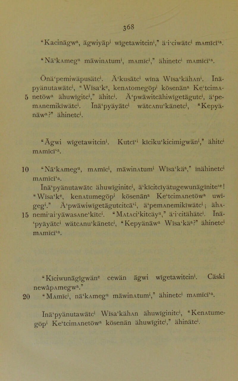 10 15 20 368 “Kacinagwa, agwiyap* wlgetawitcin',” aixiwatc* mAmIcI‘a. “Na‘kAinegu mawinAtum*, mAmic',” ahinetc* mAm!cra. Ona'pemiwapusatc*. A'kusatc* wlna Wlsa‘kaliAn‘. Tna- pyanutawatc*, “Wisalkc, kenAtomegop* kosenana KeltcimA- mAnemikiwatc*. Ina'pyayatc* watcAnu'kanetc*, “Kepya- nawa?” ahinetc*. “Agwi wlgetawitcin*. Kutci1' kiciku'kicimigwan',” ahitc' mAmIcI‘a. “Na‘kAmegu, mAmic*, mawinAtum* Wisa‘kaa,” inahinetc* mAmIcI‘a. Ina'pyanutawatc ahuwlginitc', alkicitciyatugewunaginite‘e! “ Wisa‘ke, kenAtumegop* kosenan Ke‘tcimAnetowa uwi- geg'.” A‘pwawiwlgetagutcitca‘‘, a‘pemAnemiklwatc*; ahA- nemi*ai‘yawasAnelkltc*. “ MAtAci‘kitcayu,” ah citahatc*. Tna- ‘pyayatc* watcAnu‘kanetc', “Kepyanaw Wisa‘kaa?” ahinetc* m Amici1 a. “ Kiciwunagigwane cewan agwi wlgetawitcin*. Caski new&pAmegwa.” “MAmic*, na‘kAmegu mawinAtum*,” ahinetc* mAmIcIta. Tnalpyanutawatc* Wisa‘kahAn ahuwlginitc*, “KenAtume- gop* Ke‘tcimAnetowa kosenan ahuwigitc',” ahinatc*.