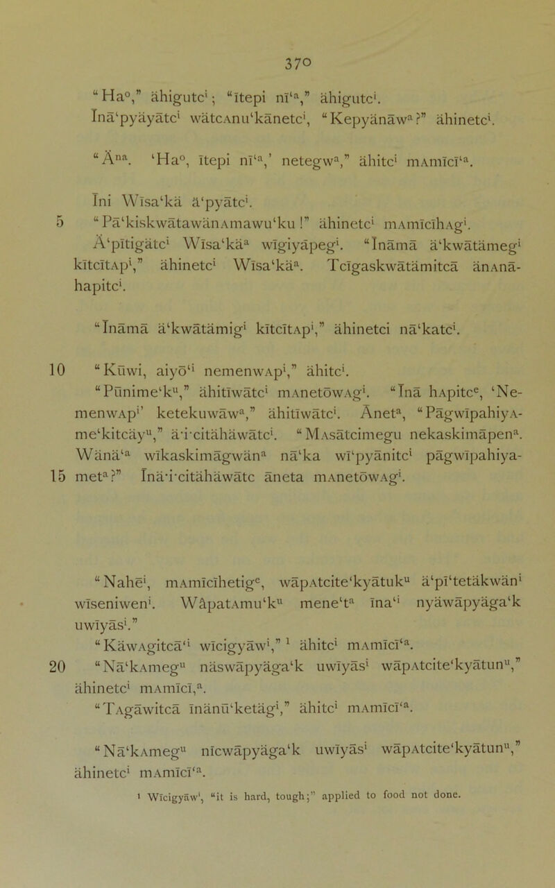 5 10 15 20 370 uHa°,” ahigutc'; “itepi nl‘a,” ahigutc'. Ina'pyayatc1 watCAnu‘kanetc', “Kepyanaw?” ahinetc'. “Ana. ‘Ha°, Itepi nl‘a,’ netegwa,” ahitc' mAm!c!ta. Ini Wisa‘ka a'pyatc'. “PalkiskwatawanAmawu‘ku!” ahinetc' mAmlclhAg'. A'pltigatc' Wlsa‘kaa wlgiyapeg*. “Inama a'kwatameg' kltcItAp1,” ahinetc1 Wlsa'ka. Tclgaskwatamitca anAna- hapitc*. “Inama a'kwatamig' kltcItAp',” ahinetci na'katc'. “Kuwi, aiyo1' nemenwAp',” ahitc'. “Punime'k,” ahitlwatc' mAnetowAg*. “Tna hApitce, ‘Ne- menwAp1’ ketekuwaw3,” ahitlwatc'. Aneta, “PagwIpahiyA- me‘kitcayu,” amcitahawatc'. “MAsatcimegu nekaskimapena. Wana‘a wlkaskimagwan na‘ka wrpyanitc* pagwlpahiya- meta?” Tnauxitahawatc aneta mAnetowAg'. “Nahe*, mAmIclhetige, wapAtcite'kyatuk a‘pi‘tetakwan' wlseniwen'. W£LpatAmu‘ku mene‘ta Ina1' nyawapyaga'k uwlyas'.” “ KawAgitca1' wlcigyaw*,”1 ahitc' mAmIcI‘a. “Na'kAmeg naswapyaga'k uwlyas1 wapAtcite'kyatun,” ahinetc' mAm!c!,a. “Tagawitca InanO'ketag',” ahitc' mAmIcI‘a. “Na'kAmeg nicwapyagalk uwlyas' wapAtcite'kyatun,” ahinetc* mAmIcI‘a.