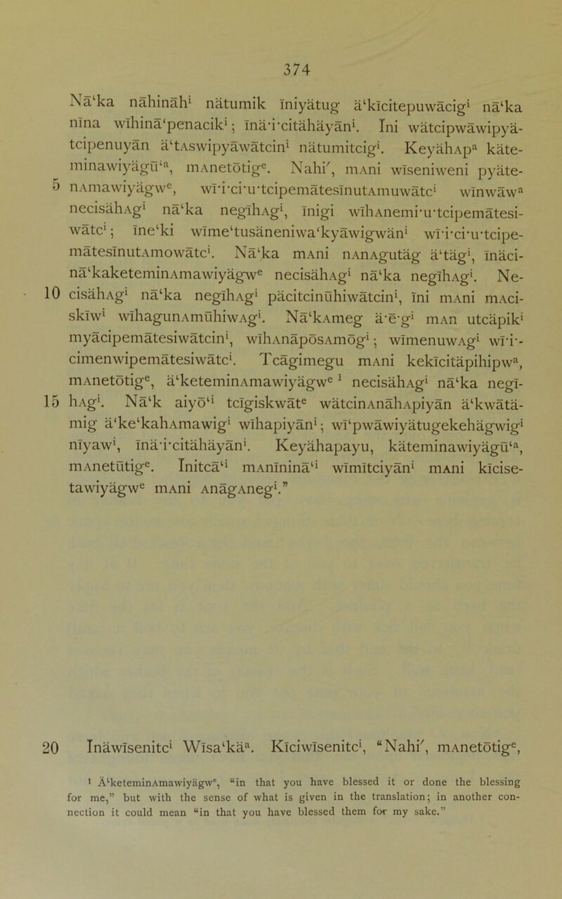 10 15 20 374 Xa ka nahinah1 natumik Iniyatug a^klcitepuwacig1 na‘ka nlna wlhina'penacik1; Inanxitahayan1. Ini watcipwawipya- tcipenuyan a^Aswipyawatcin* natumitcig1. KeyahApa kate- minawiyagu‘a, mAnetotige. Nahi', mAni wlseniweni pyate- nAmawiyagwe, wri-ci-irtcipematesInutAmuwatc* wlnwawa necisahAg1 nalka neglliAg1, Inigi wlhAnemrirtcipematesi- watc15 lnelki wlme^usaneniwa'kyawigwan1 wri-ci-u-tcipe- matesInutAmowatc1. Na‘ka mAni nAnAgutag altag5, Inaci- na‘kaketeminAmawiyagwe necisahAg* na‘ka neglliAg*. Ne- cisahAg1 na‘ka neglhAg1 pacitcinuhiwatcin1, Ini mAni mAci- sklw1 wihagunAmuhiwAg1. Na‘kAmeg a-eg1 mAn utcapik1 myacipematesiwatcin1, wlhAnaposAmog1; wlmenuwAg1 wri-- cimenwipematesiwatc1. Tcagimegu mAni keklcitapihipwa, mAnetotige, alketeminAmawiyagwe 1 necisahAg1 na‘ka negl- hAg1. Na‘k aiyoli tclgiskwate watcinAnahApiyan a‘kwata- mig a'ke^aliAmawig1 wlhapiyan1; whpwawiyatugekehagwig1 nlyaw1, InaTcitahayan1. Keyahapayu, kateminawiyagu‘a, mAnetutige. Tnitca11 mAnlnina1* wlmltciyan1 mAni klcise- tawiyagwc mAni AnagAneg1.” Inawlsenitc1 Wlsa‘kaa. Klciwlsenitc1, “Nahi', mAnetotige, 1 A‘keterninAma\viyag\vc, “in that you have blessed it or done the blessing for me,” but with the sense of what is given in the translation; in another con- nection it could mean “in that you have blessed them for my sake.”