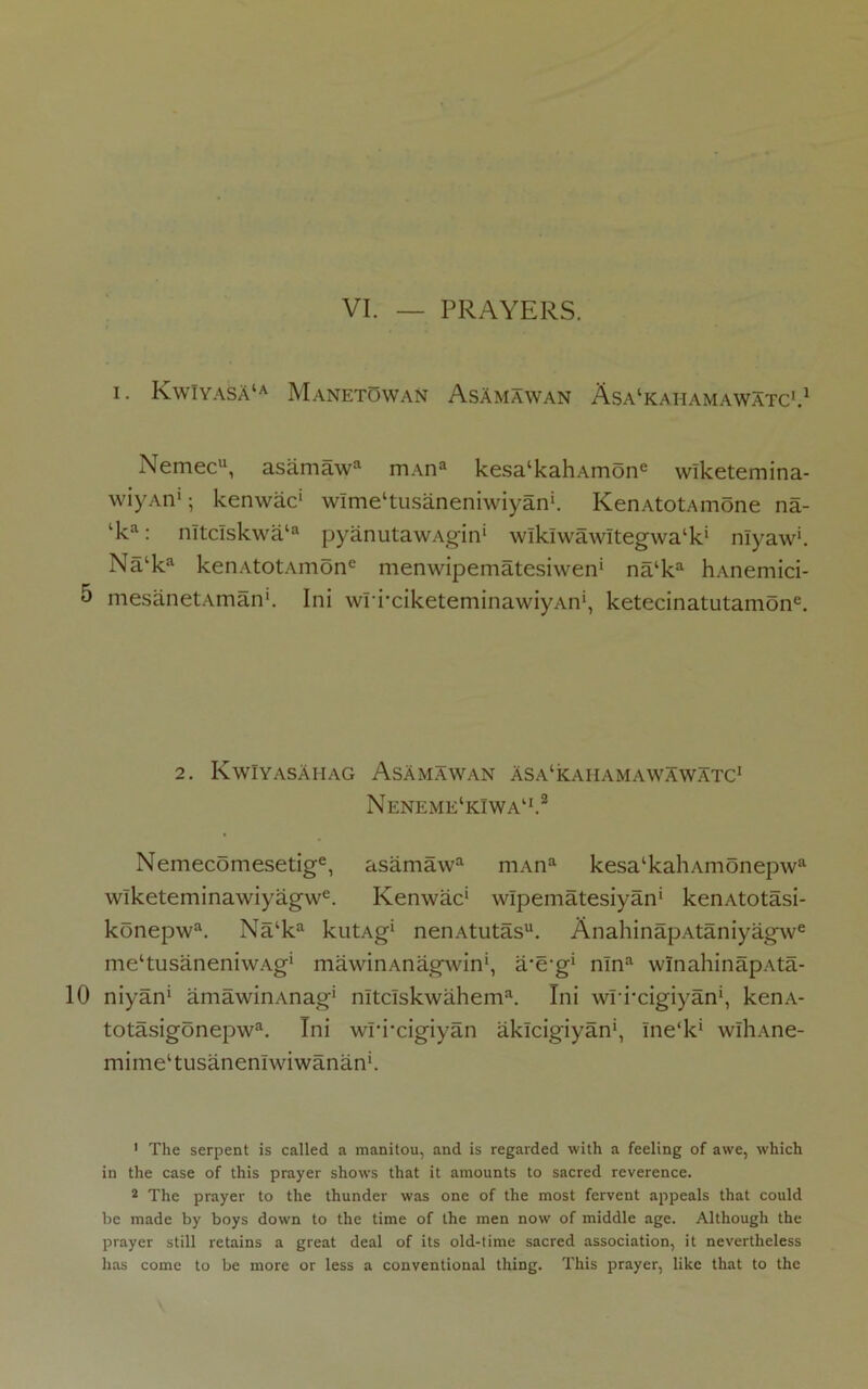 I. KwIyaSA‘a Manetowan AsAmawan Asa^aiiamawatc'.1 Nemec1*, asamawa mAna kesa‘kahAmone wlketemina- wiyAn1; kenwac* wlmel *tusaneniwiyan‘. KenAtotAmone na- lka: nltclskwa‘a pyanutawAgin* wlklwawitegwal *k* nlyaw*. Na‘ka kenAtotAmone menwipematesiwen* na‘ka hAnemici- 5 mesanetAman1. Ini wri’ciketeminawiyAn*, ketecinatutamone. 2. KwiyasAhag AsAmawan Asa^ahamawawatc1 Neneme1kIwa11.8 Nemecomesetige, asamawa mAna kesa‘kahAmonepwa wlketeminawiyagwe. Kenwac* wlpematesiyan* kenAtotasi- konepwa. Na‘ka kutAg* nenAtutas11. AnahinapAtaniyagwe me‘tusaneniwAg* mawinAnagwin*, a-e-g* nlna winahinapAta- 10 niyan* amawinAnag* nltclskwahema. Ini wri’cigiyan*, kenA- totasigonepwa. Ini wri'cigiyan aklcigiyan*, Ine‘k* wlliAne- mimeltusanenlwiwanan‘. 1 The serpent is called a manitou, and is regarded with a feeling of awe, which in the case of this prayer shows that it amounts to sacred reverence. 2 The prayer to the thunder was one of the most fervent appeals that could be made by boys down to the time of the men now of middle age. Although the prayer still retains a great deal of its old-time sacred association, it nevertheless has come to be more or less a conventional thing. This prayer, like that to the