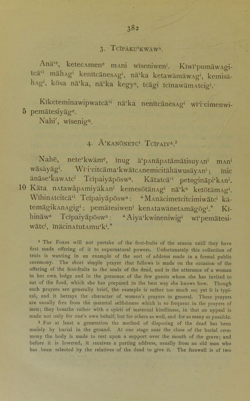 3- TcIpaku‘kwawa. Andc, ketecAmene niAni wlseniwen'. KiwI‘pumawAgi- tca 1 mahAg1 kenltcanesAg1, na‘ka ketawamawAg, kemisa- liAg1, kosa na‘ka, na‘ka kegya, tcagi tcInawamAtcig'.' Klketeminawipwatca1* na'ka nenltcanesAg* wurcimenwi- 5 pematesiyage. Nahi', wlsenigu. 4. A'kanonetc1 TcIpaiya.2 Nahe, nete‘kwame, mug alpAnapAtamatisuy.\.n’ mAn wasayag1. Wrixitcama'kwatcAnemicitahawusayAn'; Inic anaselkawAtc* I c!paiyaposwa. Ivatatca'1 p etegin api ‘ k a n ‘. 10 Kata nAtawapAmiyakAn' kemesotariAg* nalka ketotamAg'. WlhinAtcitca11 TcIpaiyaposwa: “ MAnacimetcitcimiwatc* ka- temagikAnAgig1; pematesiwen' kenAtawanetAmagog'.” Kl- hinawa TcIpaiyaposwa: “ Aiya‘kwineniwig‘ wi'pematesi- watc', InacinAtutAmu'k*.” 1 The Foxes will not partake of the first-fruits of the season until they have first made offering of it to supernatural powers. Unfortunately this collection of texts is wanting in an example of the sort of address made in a formal public ceremony. The short simple prayer that follows is made on the occasion of the offering of the first-fruits to the souls of the dead, and is the utterance of a woman in her own lodge and in the presence of the few guests whom she has invited to eat of the food, which she has prepared in the best way she knows how. Though such prayers are generally brief, the example is rather too much so; yet it is typi- cal, and it betrays the character of women's prayers in general. These prayers are usually free from the material selfishness which is so frequent in the prayers of men; they breathe rather with a spirit of maternal kindliness, in that an appeal is made not only for one’s own behalf, but for others as well, and for as many as possible. 2 For at least a generation the method of disposing of the dead has been mainly by burial in the ground. At one stage near the close of the burial cere- mony the body is made to rest upon a support over the mouth of the grave; and before it is lowered, it receives a parting address, usually from an old man who has been selected by the relatives of the dead to give it. The farewell is of two