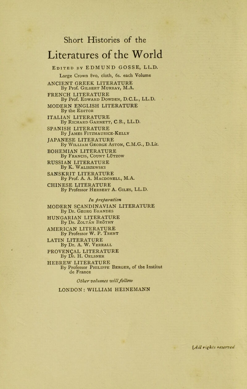 Literatures of the World Edited by EDMUND GOSSE, LL.D. Large Crown 8vo, cloth, 6s. each Volume ANCIENT GREEK LITERATURE By Prof. Gilbert Murray, M.A. FRENCH LITERATURE By Prof. Edward Dowden, D.C.L., LL.D. MODERN ENGLISH LITERATURE By the Editor ITALIAN LITERATURE By Richard Garnett, CB., LL.D. SPANISH LITERATURE By James Fitzmaurice-Kelly JAPANESE LITERATURE By William George Aston, C.M.G., D.Lit. BOHEMIAN LITERATURE By Francis, Count Lutzow RUSSIAN LITERATURE By K. Waliszewski SANSKRIT LITERATURE By Prof. A. A. Macdonell, M.A. CHINESE LITERATURE By Professor Herbert A. Giles, LL.D. In preparation MODERN SCANDINAVIAN LITERATURE By Dr. Georg Brandes HUNGARIAN LITERATURE By Dr. Zoltan Beothy AMERICAN LITERATURE By Professor W. P. Trent LATIN LITERATURE By Dr. A. W. Verrall PROVENCAL LITERATURE By Dr. H. Oelsner HEBREW LITERATURE By Professor Philippe Berger, of the Institut de France Other volumes will follow LONDON: WILLIAM HEINEMANN