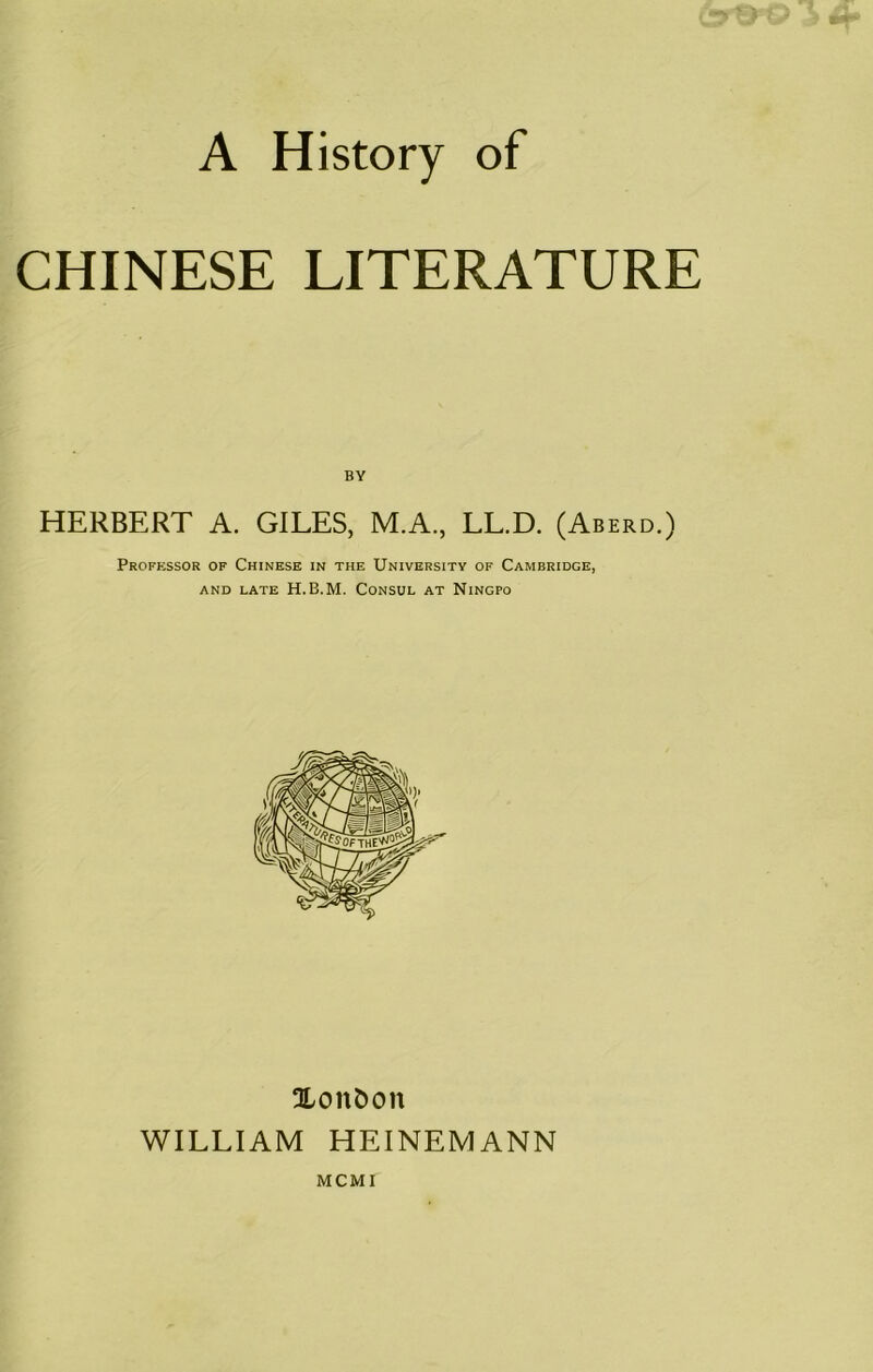 A History of CHINESE LITERATURE BY HERBERT A. GILES, M.A., LL.D. (Aberd.) Professor of Chinese in the University of Cambridge, and late H.E.M. Consul at Ningpo Xonfcon WILLIAM HEINEMANN MCMI