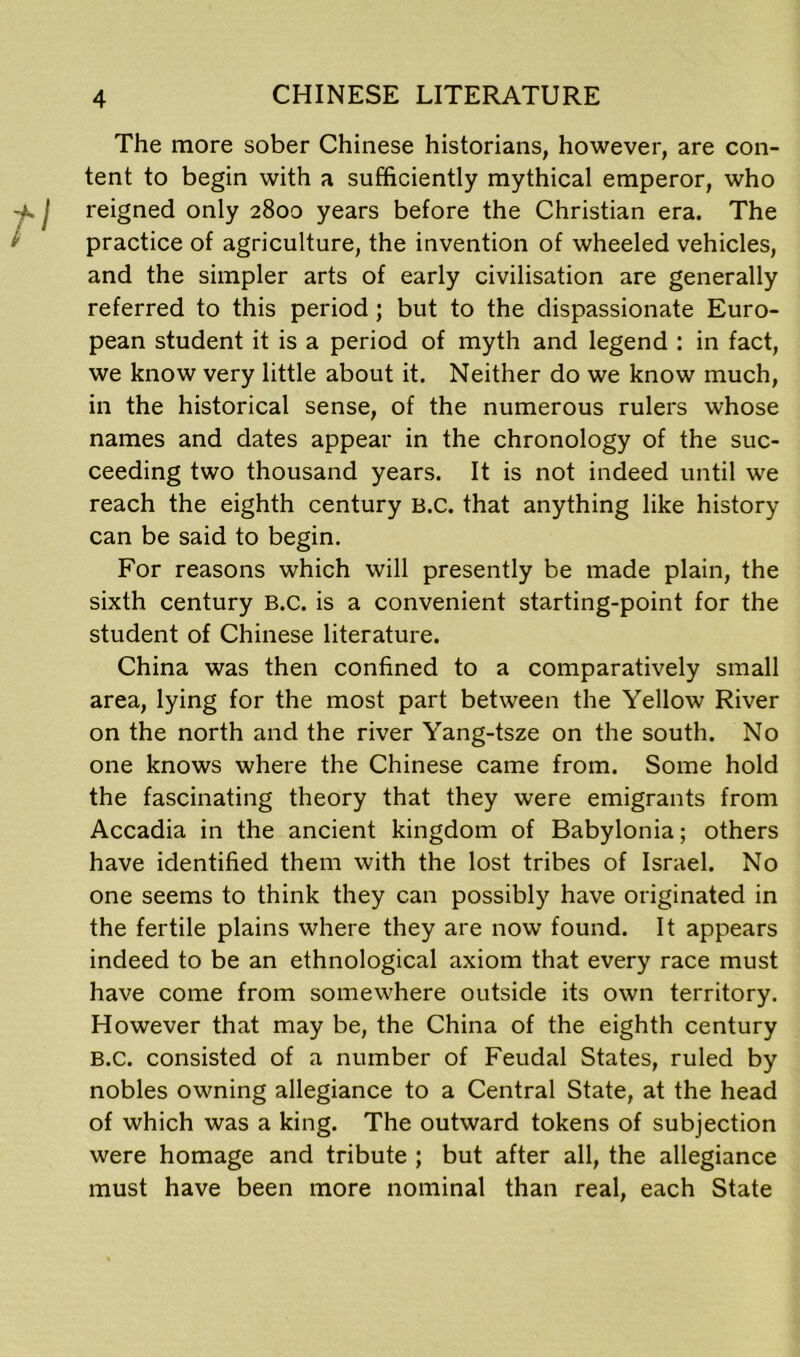 The more sober Chinese historians, however, are con- tent to begin with a sufficiently mythical emperor, who reigned only 2800 years before the Christian era. The practice of agriculture, the invention of wheeled vehicles, and the simpler arts of early civilisation are generally referred to this period; but to the dispassionate Euro- pean student it is a period of myth and legend : in fact, we know very little about it. Neither do we know much, in the historical sense, of the numerous rulers whose names and dates appear in the chronology of the suc- ceeding two thousand years. It is not indeed until we reach the eighth century B.C. that anything like history can be said to begin. For reasons which will presently be made plain, the sixth century B.C. is a convenient starting-point for the student of Chinese literature. China was then confined to a comparatively small area, lying for the most part between the Yellow River on the north and the river Yang-tsze on the south. No one knows where the Chinese came from. Some hold the fascinating theory that they were emigrants from Accadia in the ancient kingdom of Babylonia; others have identified them with the lost tribes of Israel. No one seems to think they can possibly have originated in the fertile plains where they are now found. It appears indeed to be an ethnological axiom that every race must have come from somewhere outside its own territory. However that may be, the China of the eighth century B.C. consisted of a number of Feudal States, ruled by nobles owning allegiance to a Central State, at the head of which was a king. The outward tokens of subjection were homage and tribute ; but after all, the allegiance must have been more nominal than real, each State