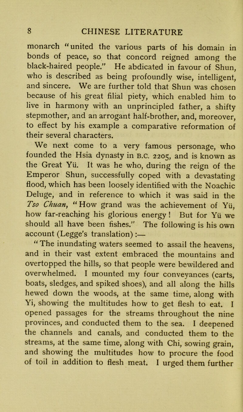 monarch “united the various parts of his domain in bonds of peace, so that concord reigned among the black-haired people. He abdicated in favour of Shun, who is described as being profoundly wise, intelligent, and sincere. We are further told that Shun was chosen because of his great filial piety, which enabled him to live in harmony with an unprincipled father, a shifty stepmother, and an arrogant half-brother, and, moreover, to effect by his example a comparative reformation of their several characters. We next come to a very famous personage, who founded the Hsia dynasty in B.C. 2205, and is known as the Great Yli. It was he who, during the reign of the Emperor Shun, successfully coped with a devastating flood, which has been loosely identified with the Noachic Deluge, and in reference to which it was said in the Tso Chuan, “How grand was the achievement of Yu, how far-reaching his glorious energy ! But for Yu we should all have been fishes. The following is his own account (Legge’s translation):— “ The inundating waters seemed to assail the heavens, and in their vast extent embraced the mountains and overtopped the hills, so that people were bewildered and overwhelmed. I mounted my four conveyances (carts, boats, sledges, and spiked shoes), and all along the hills hewed down the woods, at the same time, along with Yi, showing the multitudes how to get flesh to eat. I opened passages for the streams throughout the nine provinces, and conducted them to the sea. I deepened the channels and canals, and conducted them to the streams, at the same time, along with Chi, sowing grain, and showing the multitudes how to procure the food of toil in addition to flesh meat. I urged them further