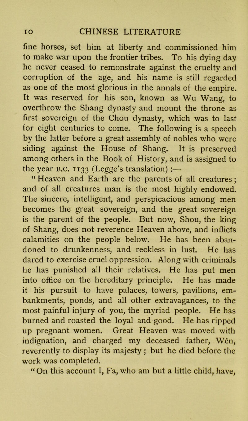 fine horses, set him at liberty and commissioned him to make war upon the frontier tribes. To his dying day he never ceased to remonstrate against the cruelty and corruption of the age, and his name is still regarded as one of the most glorious in the annals of the empire. It was reserved for his son, known as Wu Wang, to overthrow the Shang dynasty and mount the throne as first sovereign of the Chou dynasty, which was to last for eight centuries to come. The following is a speech by the latter before a great assembly of nobles who were siding against the House of Shang. It is preserved among others in the Book of History, and is assigned to the year B.c. 1133 (Legge's translation) :— “ Heaven and Earth are the parents of all creatures; and of all creatures man is the most highly endowed. The sincere, intelligent, and perspicacious among men becomes the great sovereign, and the great sovereign is the parent of the people. But now, Shou, the king of Shang, does not reverence Heaven above, and inflicts calamities on the people below. He has been aban- doned to drunkenness, and reckless in lust. He has dared to exercise cruel oppression. Along with criminals he has punished all their relatives. He has put men into office on the hereditary principle. He has made it his pursuit to have palaces, towers, pavilions, em- bankments, ponds, and all other extravagances, to the most painful injury of you, the myriad people. He has burned and roasted the loyal and good. He has ripped up pregnant women. Great Heaven was moved with indignation, and charged my deceased father, Wen, reverently to display its majesty ; but he died before the work was completed. “On this account I, Fa, who am but a little child, have,