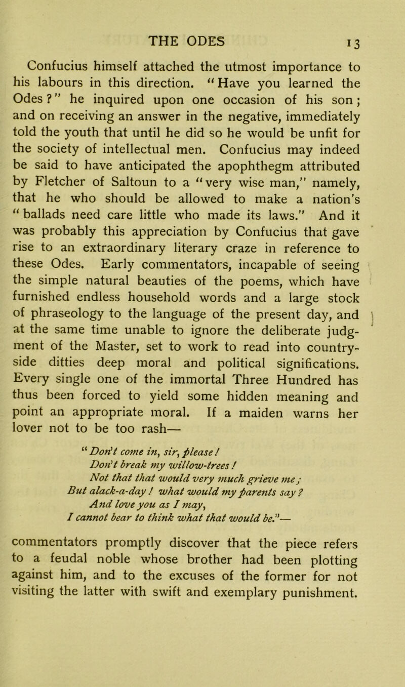 Confucius himself attached the utmost importance to his labours in this direction. “ Have you learned the Odes ? he inquired upon one occasion of his son; and on receiving an answer in the negative, immediately told the youth that until he did so he would be unfit for the society of intellectual men. Confucius may indeed be said to have anticipated the apophthegm attributed by Fletcher of Saltoun to a “very wise man,” namely, that he who should be allowed to make a nation’s “ ballads need care little who made its laws. And it was probably this appreciation by Confucius that gave rise to an extraordinary literary craze in reference to these Odes. Early commentators, incapable of seeing the simple natural beauties of the poems, which have furnished endless household words and a large stock of phraseology to the language of the present day, and at the same time unable to ignore the deliberate judg- ment of the Master, set to work to read into country- side ditties deep moral and political significations. Every single one of the immortal Three Hundred has thus been forced to yield some hidden meaning and point an appropriate moral. If a maiden warns her lover not to be too rash— “ Don't come in, sir, please / Don't break my willow-trees ! Not that that would very much grieve me; But alack-a-day ! what would my parents say ? And love you as I may, I cannot bear to think what that would be.— commentators promptly discover that the piece refers to a feudal noble whose brother had been plotting against him, and to the excuses of the former for not visiting the latter with swift and exemplary punishment.