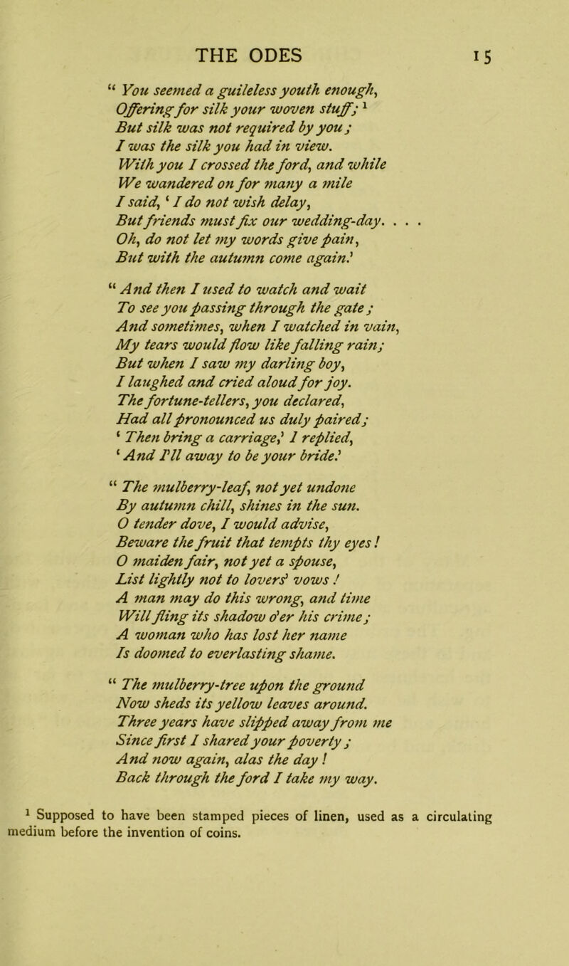 “ You seemed a guileless youth enough, Offering for silk your woven stuffj 1 But silk was not required by you; I was the silk you had in view. With you I crossed the ford', and while We wandered on for many a mile / said, ‘ I do not wish delay, But friends must fix our wedding-day. . . . Oh, do not let my words give pain, But with the autumn come again.' “ And then I used to watch and wait To see you passing through the gate ; And sometimes, when I watched in vain, My tears would flow like falling ram; But when I saw my darlmg boy, I laughed and cried aloudfor joy. The fortune-tellers, you declared, Had all pronounced us duly paired; ‘ Then bring a carriage,' 1 replied, ‘ And Til away to be your bride.' “ The mulberry-leaf, not yet undone By autumn chill, shines in the sun. 0 tender dove, I would advise, Beware the fruit that tempts thy eyes ! 0 maiden fair, 7iot yet a spouse, List lightly not to lovers' vows / A man may do this wrong,, and time Will filing its shadow o'er his crime; A woman who has lost her name Is doomed to everlasting shame. “ The mulberry-tree upon the ground Now sheds its yellow leaves aroimd. Three years have slipped away from me Since first I shared your poverty ; And now again, alas the day ! Back through the ford I take my way. 1 Supposed to have been stamped pieces of linen, used as a circulating medium before the invention of coins.