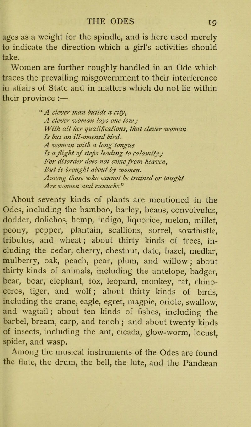 ages as a weight for the spindle, and is here used merely to indicate the direction which a girl’s activities should take. Women are further roughly handled in an Ode which traces the prevailing misgovernment to their interference in affairs of State and in matters which do not lie within their province :— “A clever man builds a city, A clever woman lays one lowj With all her qualifications, that clever woman Is but an ill-omened bird. A woman with a long tongue Is a flight of steps leading to calamity j For disorder does ?iot come from heaven, But is brought about by women. Among those who cannot be trained or taught Are women a?id eunuchs I About seventy kinds of plants are mentioned in the Odes, including the bamboo, barley, beans, convolvulus, dodder, dolichos, hemp, indigo, liquorice, melon, millet, peony, pepper, plantain, scallions, sorrel, sowthistle, tribulus, and wheat; about thirty kinds of trees, in- cluding the cedar, cherry, chestnut, date, hazel, medlar, mulberry, oak, peach, pear, plum, and willow ; about thirty kinds of animals, including the antelope, badger, bear, boar, elephant, fox, leopard, monkey, rat, rhino- ceros, tiger, and wolf; about thirty kinds of birds, including the crane, eagle, egret, magpie, oriole, swallow, and wagtail; about ten kinds of fishes, including the barbel, bream, carp, and tench ; and about twenty kinds of insects, including the ant, cicada, glow-worm, locust, spider, and wasp. Among the musical instruments of the Odes are found the flute, the drum, the bell, the lute, and the Pandean