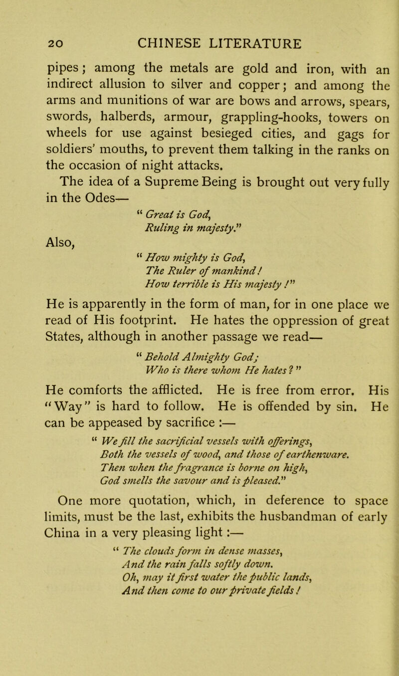 pipes; among the metals are gold and iron, with an indirect allusion to silver and copper; and among the arms and munitions of war are bows and arrows, spears, swords, halberds, armour, grappling-hooks, towers on wheels for use against besieged cities, and gags for soldiers’ mouths, to prevent them talking in the ranks on the occasion of night attacks. The idea of a Supreme Being is brought out very fully in the Odes— “ Great is God,\ Ruling in majesty Also, “ How mighty is God, The Ruler of mankind! How terrible is His majesty /” He is apparently in the form of man, for in one place we read of His footprint. He hates the oppression of great States, although in another passage we read— “ Behold Almighty Godj Who is there whom He hates 1 ” He comforts the afflicted. He is free from error. His “Way” is hard to follow. He is offended by sin. He can be appeased by sacrifice :— “ We fill the sacrificial vessels with offerings, Both the vessels of wood, and those of earthenware. Then when the fragrance is borne on high, God smells the savour and is pleased. One more quotation, which, in deference to space limits, must be the last, exhibits the husbandman of early China in a very pleasing light:— “ The clouds form in dense masses, And the rain falls softly down. Oh, may it first water the public lands, And then come to our private fields !