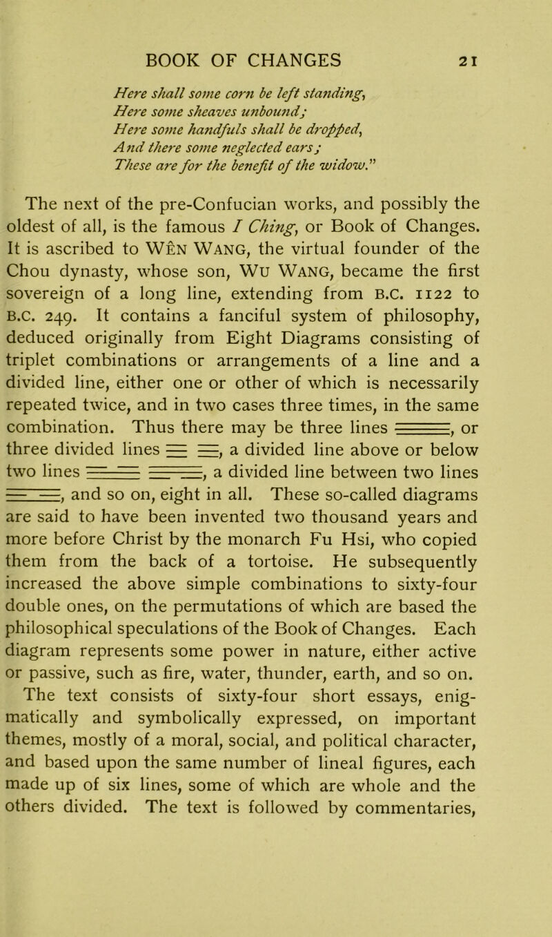 Here shall some corn be left standing, Here some sheaves unbound; Here some handfuls shall be dropped, A nd there some neglected ears j These are for the benefit of the widow. The next of the pre-Confucian works, and possibly the oldest of all, is the famous I Ching, or Book of Changes. It is ascribed to Wen Wang, the virtual founder of the Chou dynasty, whose son, Wu Wang, became the first sovereign of a long line, extending from B.C. 1122 to B.c. 249. It contains a fanciful system of philosophy, deduced originally from Eight Diagrams consisting of triplet combinations or arrangements of a line and a divided line, either one or other of which is necessarily repeated twice, and in two cases three times, in the same combination. Thus there may be three lines ■ ■ , or three divided lines = =, a divided line above or below two lines - — , a divided line between two lines — —. and so on, eight in all. These so-called diagrams are said to have been invented two thousand years and more before Christ by the monarch Fu Hsi, who copied them from the back of a tortoise. He subsequently increased the above simple combinations to sixty-four double ones, on the permutations of which are based the philosophical speculations of the Book of Changes. Each diagram represents some power in nature, either active or passive, such as fire, water, thunder, earth, and so on. The text consists of sixty-four short essays, enig- matically and symbolically expressed, on important themes, mostly of a moral, social, and political character, and based upon the same number of lineal figures, each made up of six lines, some of which are whole and the others divided. The text is followed by commentaries,