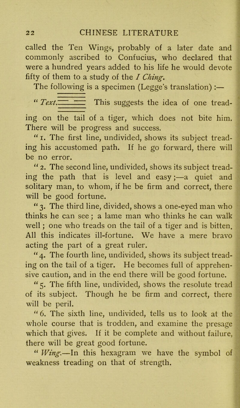 called the Ten Wings, probably of a later date and commonly ascribed to Confucius, who declared that were a hundred years added to his life he would devote fifty of them to a study of the I Ching. The following is a specimen (Legge’s translation):— “ Text:. This suggests the idea of one tread- ing on the tail of a tiger, which does not bite him. There will be progress and success. “ i. The first line, undivided, shows its subject tread- ing his accustomed path. If he go forward, there will be no error. “ 2. The second line, undivided, shows its subject tread- ing the path that is level and easy;—a quiet and solitary man, to whom, if he be firm and correct, there will be good fortune. “ 3. The third line, divided, shows a one-eyed man who thinks he can see ; a lame man who thinks he can walk well; one who treads on the tail of a tiger and is bitten. All this indicates ill-fortune. We have a mere bravo acting the part of a great ruler. 4. The fourth line, undivided, shows its subject tread- ing on the tail of a tiger. He becomes full of apprehen- sive caution, and in the end there will be good fortune. “ 5. The fifth line, undivided, shows the resolute tread of its subject. Though he be firm and correct, there will be peril. “6. The sixth line, undivided, tells us to look at the whole course that is trodden, and examine the presage which that gives. If it be complete and without failure, there will be great good fortune. “ Wing.—In this hexagram we have the symbol of weakness treading on that of strength.