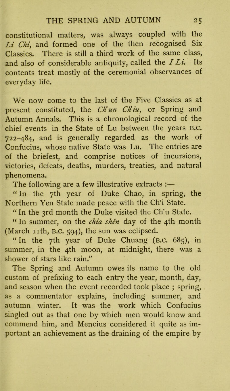 constitutional matters, was always coupled with the Li Chi, and formed one of the then recognised Six Classics. There is still a third work of the same class, and also of considerable antiquity, called the I Li. Its contents treat mostly of the ceremonial observances of everyday life. We now come to the last of the Five Classics as at present constituted, the C/iun Ctiiu, or Spring and Autumn Annals. This is a chronological record of the chief events in the State of Lu between the years B.C. 722-484, and is generally regarded as the work of Confucius, whose native State was Lu. The entries are of the briefest, and comprise notices of incursions, victories, defeats, deaths, murders, treaties, and natural phenomena. The following are a few illustrative extracts :— “ In the 7th year of Duke Chao, in spring, the Northern Yen State made peace with the Ch'i State. “ In the 3rd month the Duke visited the Ch'u State. “In summer, on the chia shen day of the 4th month (March nth, B.C. 594), the sun was eclipsed. “ In the 7th year of Duke Chuang (B.C. 685), in summer, in the 4th moon, at midnight, there was a shower of stars like rain.’' The Spring and Autumn owes its name to the old custom of prefixing to each entry the year, month, day, and season when the event recorded took place ; spring, as a commentator explains, including summer, and autumn winter. It was the work which Confucius singled out as that one by which men would know and commend him, and Mencius considered it quite as im- portant an achievement as the draining of the empire by