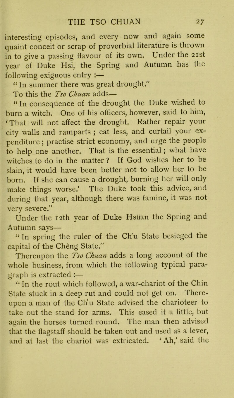 interesting episodes, and every now and again some quaint conceit or scrap of proverbial literature is thrown in to give a passing flavour of its own. Under the 21st year of Duke Hsi, the Spring and Autumn has the following exiguous entry :— “ In summer there was great drought.” To this the Tso Chuan adds— “ In consequence of the drought the Duke wished to burn a witch. One of his officers, however, said to him, ' That will not affect the drought. Rather repair your city walls and ramparts ; eat less, and curtail your ex- penditure ; practise strict economy, and urge the people to help one another. That is the essential; what have witches to do in the matter ? If God wishes her to be slain, it would have been better not to allow her to be born. If she can cause a drought, burning her will only make things worse.' The Duke took this advice, and during that year, although there was famine, it was not very severe.” Under the 12th year of Duke Hsiian the Spring and Autumn says— “ In spring the ruler of the Ch'u State besieged the capital of the Cheng State.” Thereupon the Tso Chuan adds a long account of the whole business, from which the following typical para- graph is extracted :— “ In the rout which followed, a war-chariot of the Chin State stuck in a deep rut and could not get on. There- upon a man of the Ch'u State advised the charioteer to take out the stand for arms. This eased it a little, but again the horses turned round. The man then advised that the flagstaff should be taken out and used as a lever, and at last the chariot was extricated. 1 Ah,’ said the