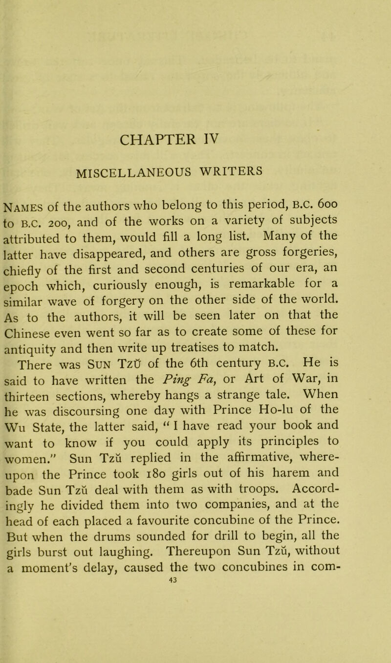 CHAPTER IV MISCELLANEOUS WRITERS Names of the authors who belong to this period, B.C. 600 to B.C. 200, and of the works on a variety of subjects attributed to them, would fill a long list. Many of the latter have disappeared, and others are gross forgeries, chiefly of the first and second centuries of our era, an epoch which, curiously enough, is remarkable for a similar wave of forgery on the other side of the world. As to the authors, it will be seen later on that the Chinese even went so far as to create some of these for antiquity and then write up treatises to match. There was Sun TztJ of the 6th century B.C. He is said to have written the Ping Fa, or Art of War, in thirteen sections, whereby hangs a strange tale. When he was discoursing one day with Prince Ho-lu of the Wu State, the latter said, “ I have read your book and want to know if you could apply its principles to women. Sun Tzu replied in the affirmative, where- upon the Prince took 180 girls out of his harem and bade Sun Tzu deal with them as with troops. Accord- ingly he divided them into two companies, and at the head of each placed a favourite concubine of the Prince. But when the drums sounded for drill to begin, all the girls burst out laughing. Thereupon Sun Tzu, without a moment’s delay, caused the two concubines in com-