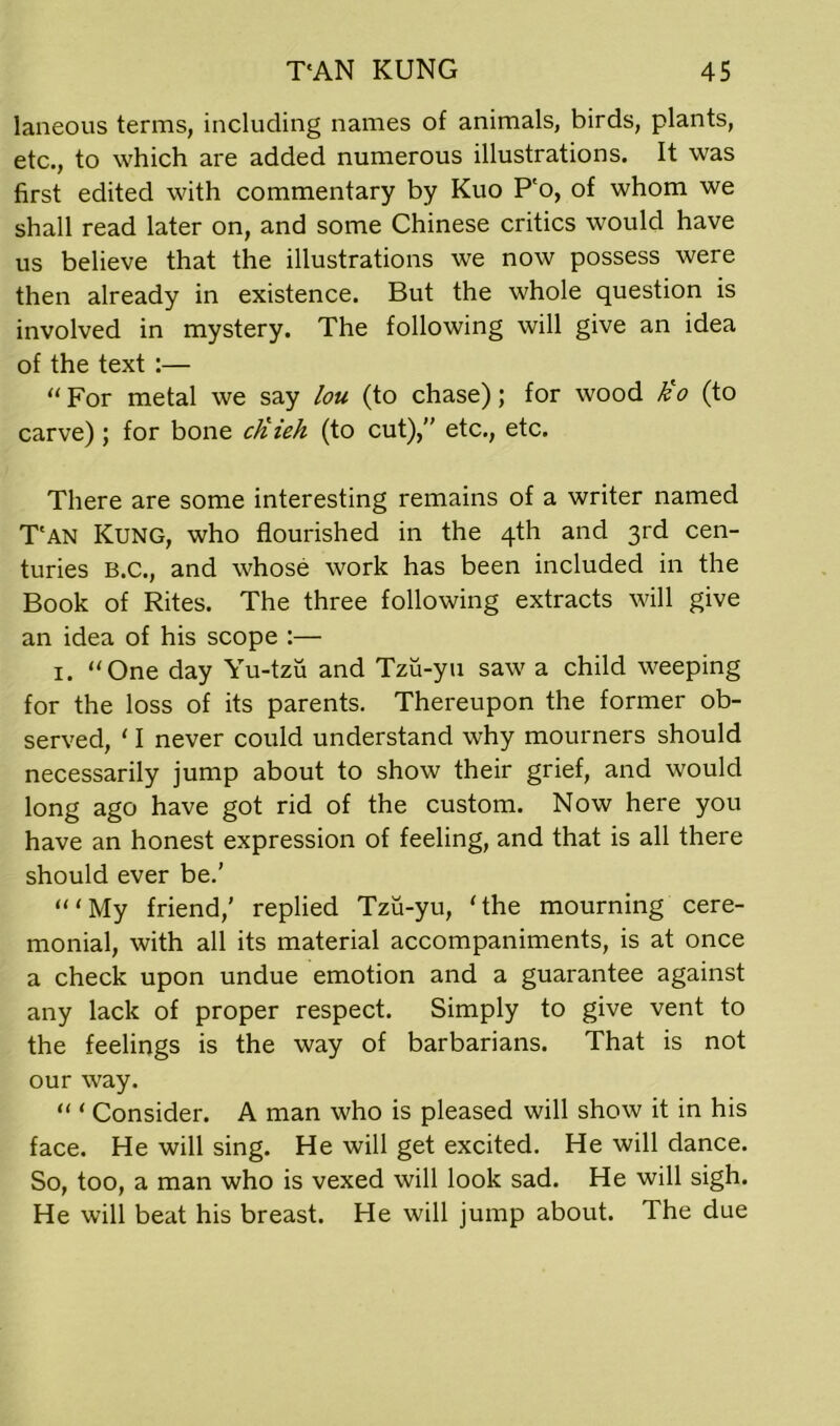 laneous terms, including names of animals, birds, plants, etc., to which are added numerous illustrations. It was first edited with commentary by Kuo P'o, of whom we shall read later on, and some Chinese critics would have us believe that the illustrations we now possess were then already in existence. But the whole question is involved in mystery. The following will give an idea of the text :— “ For metal we say lou (to chase); for wood tio (to carve); for bone ctiieh (to cut), etc., etc. There are some interesting remains of a writer named T'an Kung, who flourished in the 4th and 3rd cen- turies B.C., and whose work has been included in the Book of Rites. The three following extracts will give an idea of his scope :— 1. “One day Yu-tzu and Tzu-yu saw a child weeping for the loss of its parents. Thereupon the former ob- served, ‘ I never could understand why mourners should necessarily jump about to show their grief, and would long ago have got rid of the custom. Now here you have an honest expression of feeling, and that is all there should ever be.’ “‘My friend,’ replied Tzu-yu, ‘the mourning cere- monial, with all its material accompaniments, is at once a check upon undue emotion and a guarantee against any lack of proper respect. Simply to give vent to the feelings is the way of barbarians. That is not our way. “ ‘ Consider. A man who is pleased will show it in his face. He will sing. He will get excited. He will dance. So, too, a man who is vexed will look sad. He will sigh. He will beat his breast. He will jump about. The due