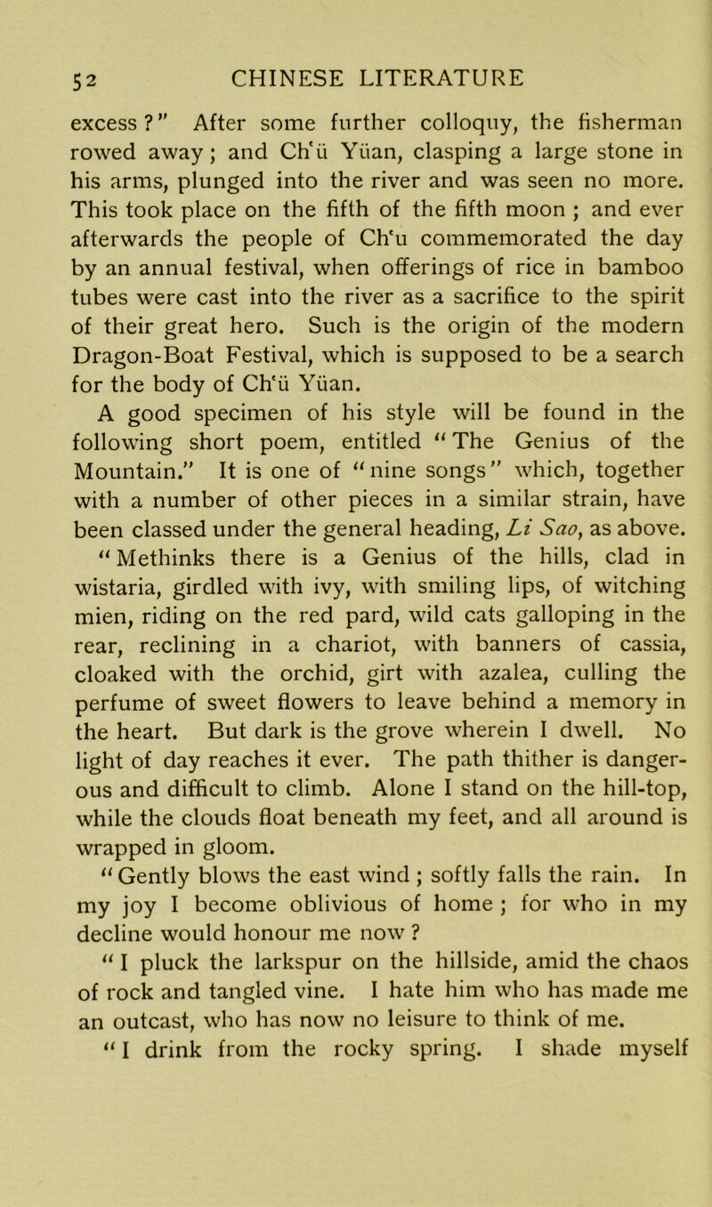 excess ? ” After some further colloquy, the fisherman rowed away; and Ch'ii Yiian, clasping a large stone in his arms, plunged into the river and was seen no more. This took place on the fifth of the fifth moon ; and ever afterwards the people of Ch'u commemorated the day by an annual festival, when offerings of rice in bamboo tubes were cast into the river as a sacrifice to the spirit of their great hero. Such is the origin of the modern Dragon-Boat Festival, which is supposed to be a search for the body of Ch'ii Yiian. A good specimen of his style will be found in the following short poem, entitled “ The Genius of the Mountain.” It is one of “nine songs” which, together with a number of other pieces in a similar strain, have been classed under the general heading, Li Sao, as above. “ Methinks there is a Genius of the hills, clad in wistaria, girdled with ivy, with smiling lips, of witching mien, riding on the red pard, wild cats galloping in the rear, reclining in a chariot, with banners of cassia, cloaked with the orchid, girt with azalea, culling the perfume of sweet flowers to leave behind a memory in the heart. But dark is the grove wherein I dwell. No light of day reaches it ever. The path thither is danger- ous and difficult to climb. Alone I stand on the hill-top, while the clouds float beneath my feet, and all around is wrapped in gloom. “ Gently blows the east wind ; softly falls the rain. In my joy I become oblivious of home ; for who in my decline would honour me now ? “ I pluck the larkspur on the hillside, amid the chaos of rock and tangled vine. I hate him who has made me an outcast, who has now no leisure to think of me. “ I drink from the rocky spring. I shade myself