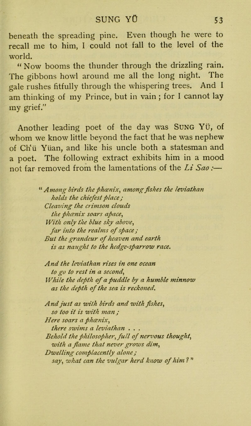 beneath the spreading pine. Even though he were to recall me to him, I could not fall to the level of the world. “Now booms the thunder through the drizzling rain. The gibbons howl around me all the long night. The gale rushes fitfully through the whispering trees. And I am thinking, of my Prince, but in vain ; for I cannot lay my grief.” Another leading poet of the day was Sung Yu, of whom we know little beyond the fact that he was nephew of Ch'u Yuan, and like his uncle both a statesman and a poet. The following extract exhibits him in a mood not far removed from the lamentations of the Li Sao:— '•'•Among birds the phoenix, among fishes the leviathan holds the chiefest place; Cleaving the crimson clouds the phcenix soars apace, With only the blue sky above, far into the realms of space; But the grandeur of heaven a?id earth is as naught to the hedge-sparrow race. And the leviathan rises in one ocean to go to rest in a second, While the depth of a puddle by a humble minnow as the depth of the sea is reckoned. A nd just as with birds and with fishes, so too it is with man j Here soars a phcenix, there swims a leviathan . . . Behold the philosopher, full of ?iervous thought, with a flame that never grows dim, Dwellmg complacently alone; say, what can the vulgar herd know of him ? ”