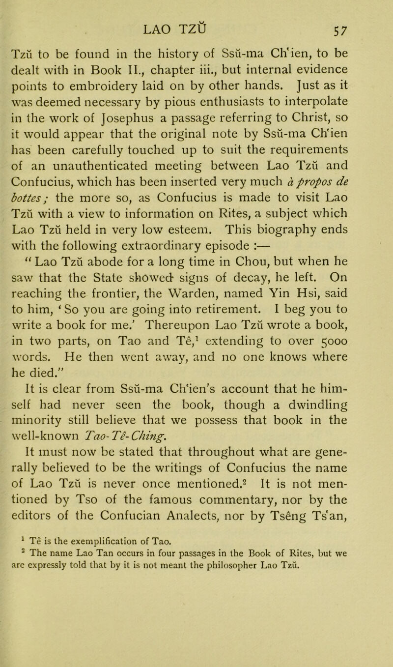 LAO TZO Tzu to be found in the history of Ssu-ma Ch'ien, to be dealt with in Book II., chapter iii., but internal evidence points to embroidery laid on by other hands. Just as it was deemed necessary by pious enthusiasts to interpolate in the work of Josephus a passage referring to Christ, so it would appear that the original note by Ssu-ma Ch'ien has been carefully touched up to suit the requirements of an unauthenticated meeting between Lao Tzu and Confucius, which has been inserted very much a propos de bottes; the more so, as Confucius is made to visit Lao Tzu with a view to information on Rites, a subject which Lao Tzu held in very low esteem. This biography ends with the following extraordinary episode :— “ Lao Tzu abode for a long time in Chou, but when he saw that the State showed signs of decay, he left. On reaching the frontier, the Warden, named Yin Hsi, said to him, 1 So you are going into retirement. I beg you to write a book for me.’ Thereupon Lao Tzu wrote a book, in two parts, on Tao and Te,1 extending to over 5000 words. He then went away, and no one knows where he died.” It is clear from Ssu-ma Ch'ien’s account that he him- self had never seen the book, though a dwindling minority still believe that we possess that book in the well-known Tao-Te-Clung. It must now be stated that throughout what are gene- rally believed to be the writings of Confucius the name of Lao Tzu is never once mentioned.2 It is not men- tioned by Tso of the famous commentary, nor by the editors of the Confucian Analects, nor by Tseng Ts'an, 1 Te is the exemplification of Tao. 2 The name Lao Tan occurs in four passages in the Book of Rites, but we are expressly told that by it is not meant the philosopher Lao Tzu.